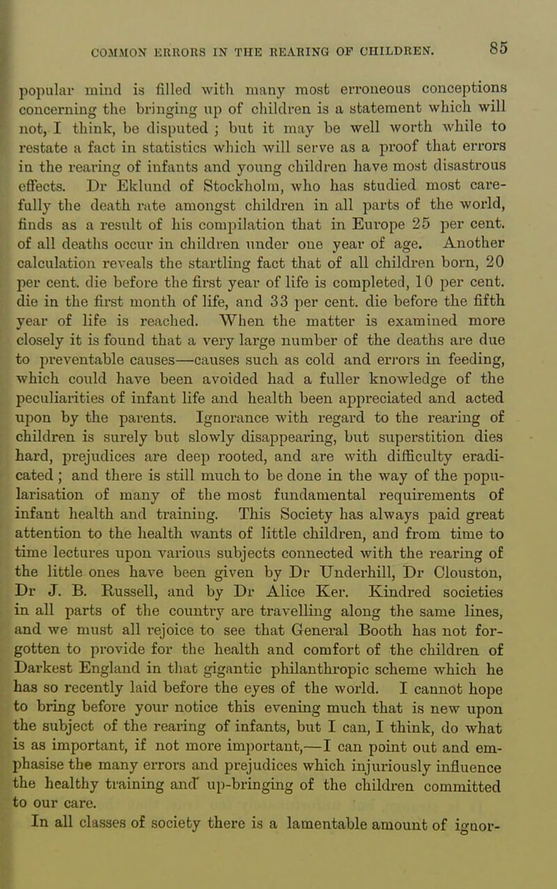 popular mind is filled witli many most eiToneous conceptions concerning the bringing up of children is a statement which will not, I think, be disputed ; but it may be well worth while to restate a fact in statistics which will serve as a proof that errors in the rearing of infants and young children have most disastrous effects. Dr Eklund of Stockholm, who has studied most care- fully the death rate amongst children in all parts of the world, finds as a result of his compilation that in Europe 25 per cent, of all deaths occur in children under one year of age. Another calculation reveals the startling fact that of all children born, 20 jier cent, die before the first year of life is completed, 10 per cent, die in the first month of life, and 3 3 per cent, die before the fifth year of life is reached. When the matter is examined more closely it is found that a veiy large number of the deaths are due to preventable causes—causes such as cold and errors in feeding, which could have been avoided had a fuller knowledge of the peculiarities of infant life and health been appreciated and acted upon by the parents. Ignorance with regard to the rearing of children is surely but slowly disappearing, but siiperstition dies hai'd, prejudices are deep rooted, and are with difficulty eradi- cated ; and there is still much to be done in the way of the popu- larisation of many of the most fundamental requirements of infant health and training. This Society has always paid great attention to the health wants of little children, and from time to time lectures upon various subjects connected with the rearing of the little ones have been given by Dr Underhill, Dr Clouston, Dr J. B. Russell, and by Dr Alice Ker. Kindred societies in all parts of the country are travelling along the same lines, and we must all i-ejoice to see that General Booth has not for- gotten to provide for the health and comfort of the children of Darkest England in that gigantic philanthropic scheme which he has so recently laid before the eyes of the world. I cannot hope to bring before your notice this evening much that is new upon the subject of the rearing of infants, but I can, I think, do what is as important, if not more important,—I can point out and em- phasise the many errors and prejudices which injuriously influence the healthy training and' up-bringing of the children committed to our care.