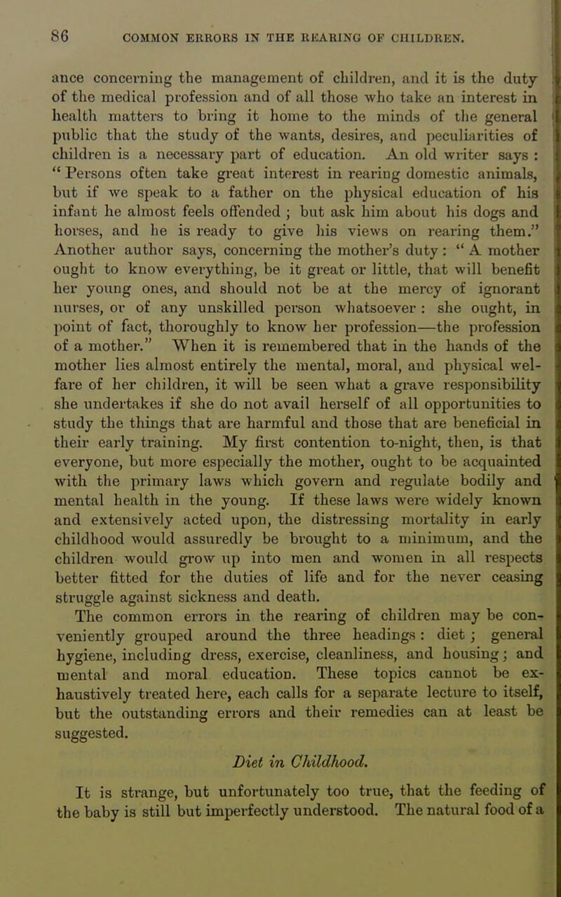 ance concerning tbe management of children, and it is the duty of the medical profession and of all those who take an interest in health matters to bring it home to the minds of the general public that the study of the wants, desires, and peculiarities of children is a necessary part of education. An old writer says :  Persons often take great interest in rearing domestic animals, but if we speak to a father on the physical education of his infant he almost feels offended ; but ask him about his dogs and horses, and he is ready to give his views on rearing them. Another author says, concerning the mother's duty:  A mother ought to know everything, be it great or little, that will benefit her young ones, and should not be at the mercy of ignorant nurses, or of any unskilled person whatsoever : she ought, in point of fact, thoroughly to know her profession—the profession of a mother. When it is remembered that in the hands of the mother lies almost entirely the mental, moral, and physical wel- fare of her children, it will be seen what a grave responsibility she undertakes if she do not avail herself of all opportunities to study the things that are harmful and those that are beneficial in their early training. My first contention to-night, then, is that everyone, but more especially the mother, ought to be acquainted with the primary laws which govern and regulate bodily and mental health in the young. If these laws were widely known and extensively acted upon, the distressing mortality in early childhood would assuredly be brought to a minimum, and the children would grow np into men and women in all respects better fitted for the duties of life and for the never ceasing struggle against sickness and death. The common errors in the rearing of children may be con- veniently grouped around the three headings : diet ; general hygiene, including dress, exercise, cleanliness, and housing; and mental and moral education. These topics cannot be ex- haustively treated here, each calls for a separate lecture to itself, but the outstanding errors and their remedies can at least be suggested. Diet in Childhood. It is strange, but unfortunately too true, that the feeding of the baby is still but imperfectly understood. The natural food of a