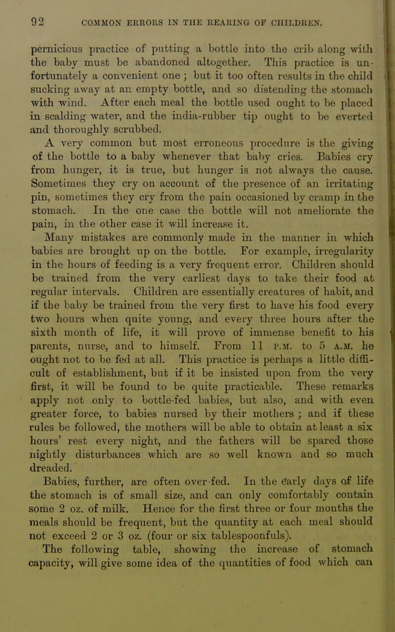 pernicious practice of putting a bottle into the crib along with the baby must be abandoned altogether. This practice is un- fortunately a convenient one ; but it too often results in the child sucking away at an empty bottle, and so distending the stomach with wind. After each meal the bottle used ought to be placed in scalding water, and the india-rubber tip ought to be everted and thoroughly scrubbed. A very common but most erroneous procedure is the giving of the bottle to a baby whenever that baby cries. Babies cry from hunger, it is true, but hunger is not always the cause. Sometimes they cry on account of the presence of an irritating pin, sometimes they cry from the pain occasioned by cramp in the stomach. In the one case the bottle wOl not ameliorate the pain, in the other case it will increase it. Many mistakes are commonly made in the manner in which babies are brought up on the bottle. For example, irregularity in the hours of feeding is a very frequent error. Children should be trained from the very earliest days to take their food at regular intei-vals. Children are essentially creatures of habit, and if the baby be trained from the very first to have his food every two hours when quite young, and every three hours after the sixth month of life, it will prove of immense benefit to his parents, nurse, and to himself. From 11 p.m. to 5 a.m. he ought not to be fed at all. This practice is perhaps a little diffi- cult of establishment, but if it be insisted upon from the very first, it will be found to be quite practicable. These remarks apply not only to bottle-fed babies, but also, and with even greater force, to babies nursed by their mothers ; and if these rules be followed, the mothers will be able to obtain at least a six hours' rest every night, and the fathers will be .spared those nightly disturbances which are so well known and so much dreaded. Babies, further, are often over-fed. In the early days of life the stomach is of small size, and can only comfortably contain some 2 oz. of milk. Hence for the first three or four mouths the meals should be frequent, but the quantity at each meal should not exceed 2 or 3 oz. (four or six tablespoonfuls). The following table, showing the increase of stomach capacity, will give some idea of the quantities of food which can