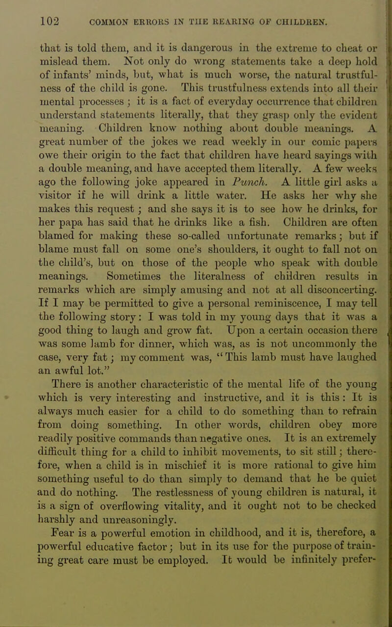 that is told tliein, and it is dangerous in the extreme to cheat or mislead them. Not only do wrong statements take a deep hold of infants' minds, but, what is much worse, the natural trustful- ness of the child is gone. This trustfulness extends into all their mental processes ; it is a fact of everyday occurrence that children understand statements literally, that they grasp only the evident meaning. Children know nothing about double meanings. A great number of the jokes we read weekly in our comic papers owe their oi'igin to the fact that children have heard sayings with a double meaning, and have accepted them literally. A few weeks, ago the following joke appeared in Punch. A little girl asks a visitor if he will drink a little water. He asks her why she makes this request ; and she says it is to see how he drinks, for her papa has said that he drinks like a fish. Children are often blamed for making these so-called unfortunate remarks; but if blame must fall on some one's shoulders, it ought to fall not on the child's, but on those of the people who speak with double meanings. Sometimes the literalness of children results in remarks which are simply amusing and not at all disconcerting. If I may be permitted to give a personal ]eminisceuce, I may tell the following story: I was told in my young days that it was a good thing to laugh and grow fat. Ujpon a certain occasion there was some Jamb for dinner, which was, as is not uncommonly the case, very fat; my comment was,  ThLs lamb must have laughed an awful lot. There is another characteristic of the mental life of the young which is very interesting and instructive, and it is this : It is always much easier for a child to do something than to refi-ain from doing something. In other words, children obey more readily positive commands than negative ones. It is an extremely difficult tiling for a child to inhibit movements, to sit still; there- fore, when a child is in mischief it is more rational to give him something useful to do than simply to demand that he be quiet and do nothing. The restlessness of young children is natural, it is a sign of overflowing vitality, and it ought not to be checked harshly and unreasoningly. Fear is a powerful emotion in childhood, and it is, therefore, a powerful educative factor; but in its use for the purpose of train- ing great care must be employed. It would be infinitely prefer-