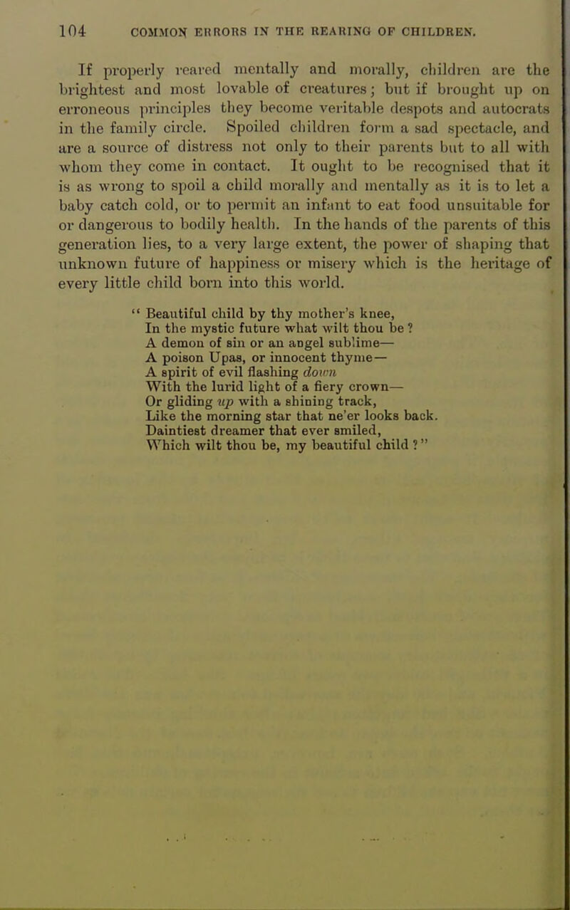 If properly reared mentally and morally, children are the brightest and most lovable of creatures; bnt if brought up on erroneous principles they become veritable despots and autocrats in the family circle. Spoiled children form a sad spectacle, and are a source of distress not only to their jjarents but to all with whom they come in contact. It ought to be recognised that it is as wrong to spoil a child morally and mentally as it is to let a baby catch cold, or to permit an infant to eat food unsuitable for or dangerous to bodily health. In the hands of the parents of this generation lies, to a very large extent, the power of shaping that unknown future of happiness or misery which is the hei-itage of every little child boni into this world.  Beautiful child by thy mother's knee, In the mystic future what wilt thou be ? A demon of sm or an angel sublime— A poison Upas, or innocent thyme— A spirit of evil flashing down With the lurid light of a fiery crown— Or gliding up with a shining track, Like the morning star that ne'er looks back. Daintiest dreamer that ever smiled. Which wilt thou be, my beautiful child ?