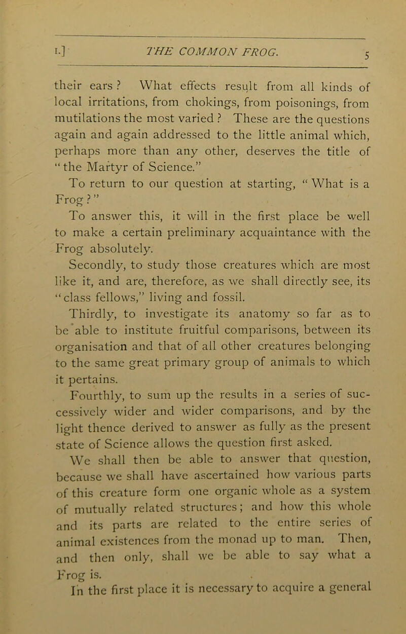 5 their ears ? What effects result from all kinds of local irritations, from chokings, from poisonings, from mutilations the most varied ? These are the questions again and again addressed to the little animal which, perhaps more than any other, deserves the title of “ the Martyr of Science.” To return to our question at starting, “ What is a Frog ? ” To answer this, it will in the first place be well to make a certain preliminary acquaintance with the Frog absolutely. Secondly, to study those creatures which are most like it, and are, therefore, as we shall directly see, its “class fellows,” living and fossil. Thirdly, to investigate its anatomy so far as to be able to institute fruitful comparisons, between its organisation and that of all other creatures belonging to the same great primary group of animals to which it pertains. Fourthly, to sum up the results in a series of suc- cessively wider and wider comparisons, and by the light thence derived to answer as fully as the present state of Science allows the question first asked. We shall then be able to answer that question, because we shall have ascertained how various parts of this creature form one organic whole as a system of mutually related structures; and how this whole and its parts are related to the entire series of animal existences from the monad up to man. Then, and then only, shall we be able to say what a Frog is. In the first place it is necessary to acquire a general