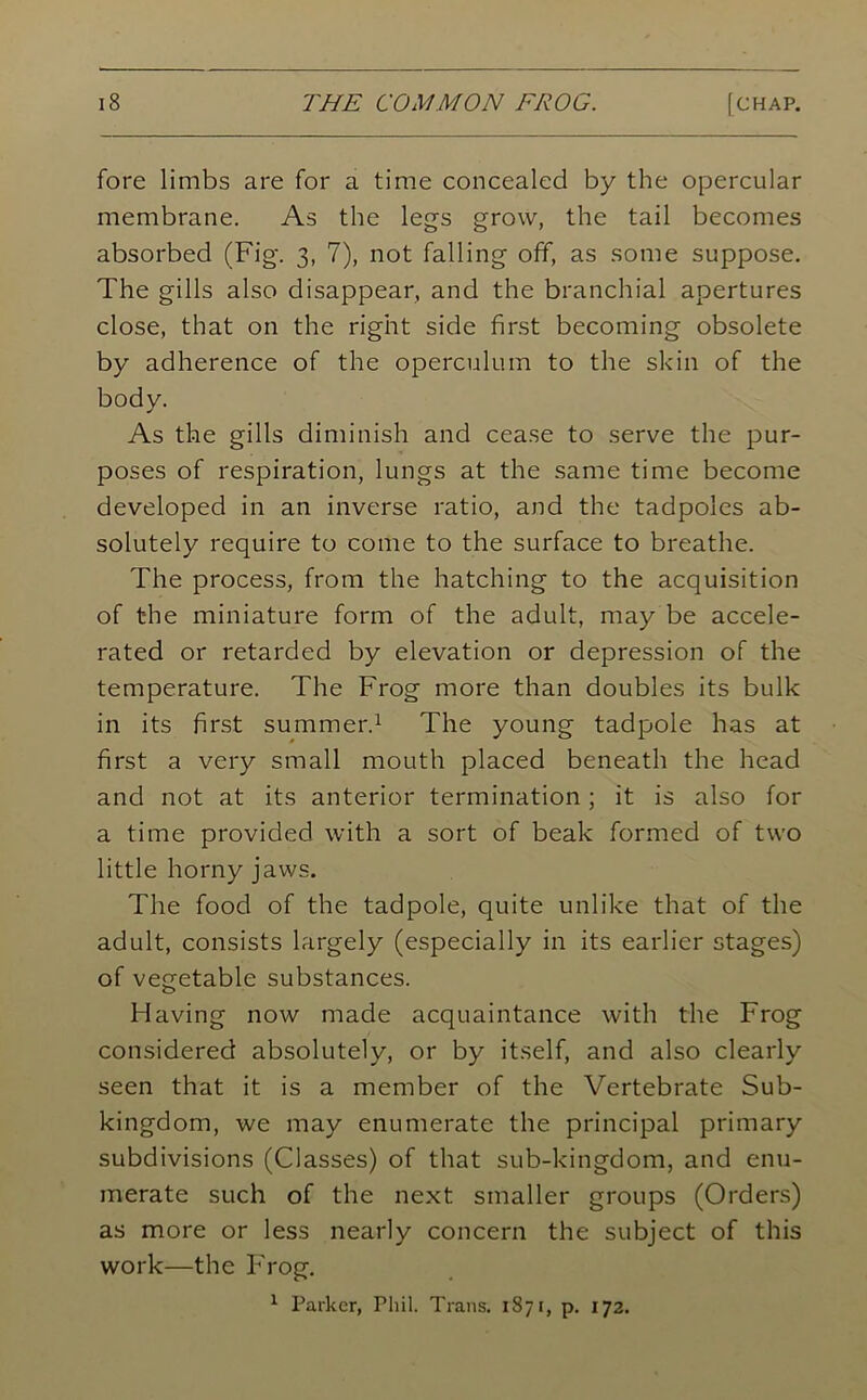 fore limbs are for a time concealed by the opercular membrane. As the legs grow, the tail becomes absorbed (Fig. 3, 7), not falling off, as some suppose. The gills also disappear, and the branchial apertures close, that on the right side first becoming obsolete by adherence of the operculum to the skin of the body. As the gills diminish and cease to serve the pur- poses of respiration, lungs at the same time become developed in an inverse ratio, and the tadpoles ab- solutely require to come to the surface to breathe. The process, from the hatching to the acquisition of the miniature form of the adult, may be accele- rated or retarded by elevation or depression of the temperature. The Frog more than doubles its bulk in its first summer.1 The young tadpole has at first a very small mouth placed beneath the head and not at its anterior termination; it is also for a time provided with a sort of beak formed of two little horny jaws. The food of the tadpole, quite unlike that of the adult, consists largely (especially in its earlier stages) of vegetable substances. Having now made acquaintance with the Frog considered absolutely, or by itself, and also clearly seen that it is a member of the Vertebrate Sub- kingdom, we may enumerate the principal primary subdivisions (Classes) of that sub-kingdom, and enu- merate such of the next smaller groups (Orders) as more or less nearly concern the subject of this work—the Frog. 1 Parker, Phil. Trans. 1871, p. 172.