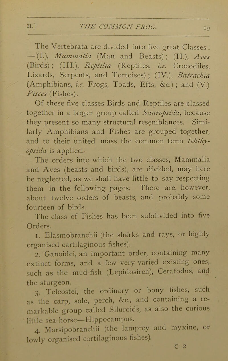 19 The Vertebrata are divided into five great Classes : — (I.), Mammalia (Man and Beasts); (II.), Avcs (Birds); (III.), Reptilia (Reptiles, i.e. Crocodiles, Lizards, Serpents, and Tortoises) ; (IV.), Batrachia (Amphibians, i.e. Frogs, Toads, Efts, &c.) ; and (V.) Pisces (Fishes). Of these five classes Birds and Reptiles are classed together in a larger group called Sauropsida, because they present so many structural resemblances. Simi- larly Amphibians and Fishes are grouped together, and to their united mass the common term Ichthy- opsida is applied. The orders into which the two classes, Mammalia and Aves (beasts and birds), are divided, may here be neglected, as we shall have little to say respecting them in the following pages. There are, however, about twelve orders of beasts, and probably some fourteen of birds. The class of Fishes has been subdivided into five Orders. 1. Elasmobranchii (the sharks and rays, or highly organised cartilaginous fishes). 2. Ganoidei, an important order, containing many extinct forms, and a few very varied existing ones, such as the mud-fish (Lepidosircn), Ceratodus, and the sturgeon. 3. Tcleostei, the ordinary or bony fishes, such as the carp, sole, perch, &c., and containing a re- markable group called Siluroids, as also the cuiious little sea-horse—Hippocampus. 4. Marsipobranchii (the lamprey and myxine, or lowly organised cartilaginous fishes).