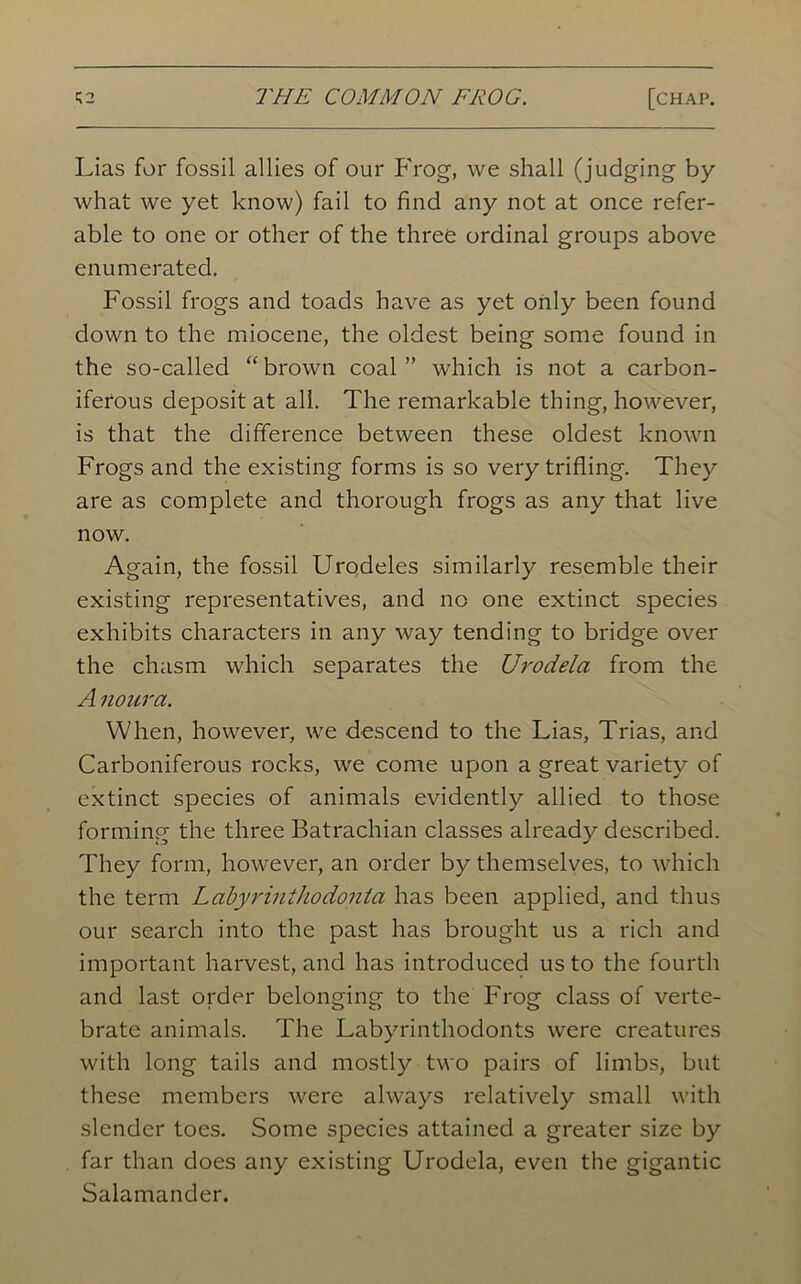 Lias for fossil allies of our Frog, we shall (judging by what we yet know) fail to find any not at once refer- able to one or other of the three ordinal groups above enumerated. Fossil frogs and toads have as yet only been found down to the miocene, the oldest being some found in the so-called “ brown coal ” which is not a carbon- iferous deposit at all. The remarkable thing, however, is that the difference between these oldest known Frogs and the existing forms is so very trifling. They are as complete and thorough frogs as any that live now. Again, the fossil Urodeles similarly resemble their existing representatives, and no one extinct species exhibits characters in any way tending to bridge over the chasm which separates the Urodela from the A noura. When, however, we descend to the Lias, Trias, and Carboniferous rocks, we come upon a great variety of extinct species of animals evidently allied to those forming the three Batrachian classes already described. They form, however, an order by themselves, to which the term Labyrinihodonta has been applied, and thus our search into the past has brought us a rich and important harvest, and has introduced us to the fourth and last order belonging to the Frog class of verte- brate animals. The Labyrinthodonts were creatures with long tails and mostly two pairs of limbs, but these members were always relatively small with slender toes. Some species attained a greater size by far than does any existing Urodela, even the gigantic Salamander.