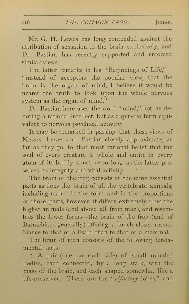 Mr. G. H. Lewes has long contended against the attribution of sensation to the brain exclusively, and Dr. Bastian has recently supported and enforced similar views. The latter remarks in his “ Beginnings of Life,’'—■ “ instead of accepting the popular view, that the brain is the organ of mind, I believe it would be nearer the truth to look upon the whole nervous system as the organ of mind.” Dr. Bastian here uses the word “ mind,” not as de- noting a rational intellect, but as a generic term equi- valent to nervous psychical activity. It may be remarked in passing that these views of Messrs. Lewes and Bastian closely approximate, as far as they go, to that most rational belief that the soul of every creature is whole and entire in every atom of its bodily structure so long as the latter pre- serves its integrity and vital activity. The brain of the frog consists of the same essential parts as does the brain of all the vertebrate animals, including man. In the form and in the proportions of those parts, however, it differs extremely from the higher animals (and above all from man), and resem- bles the lower forms—the brain of the frog (and of Batrachians generally) offering a much closer resem- blance to that of a lizard than to that of a mammal. The brain of man consists of the following funda- mental parts: I. A pair (one on each side) of small rounded bodies, each connected, by a long stalk, with the mass of the brain, and each shaped somewhat like a life-preserver. These are the “olfactory lobes,” and