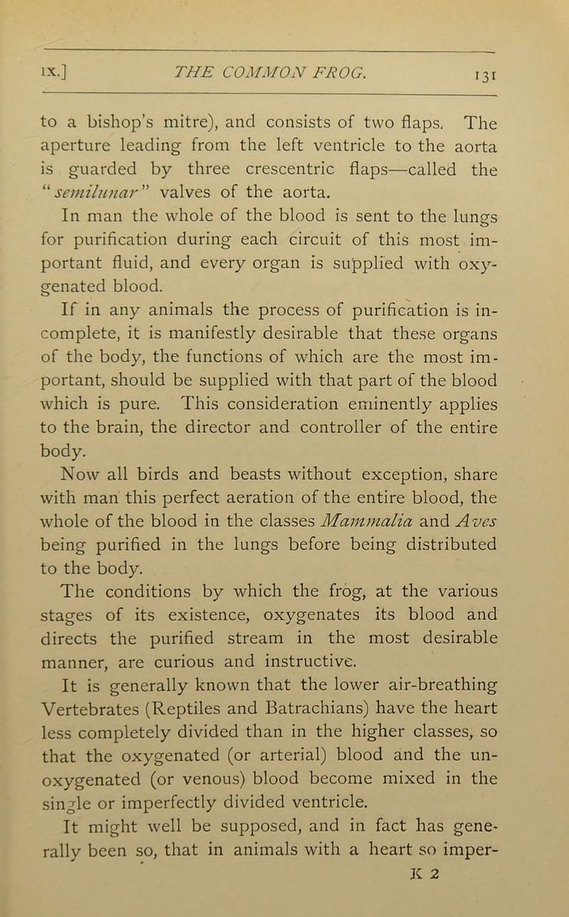 to a bishop’s mitre), and consists of two flaps. The aperture leading from the left ventricle to the aorta is guarded by three crescentric. flaps—called the “semilunar ” valves of the aorta. In man the whole of the blood is sent to the lungs for purification during each circuit of this most im- portant fluid, and every organ is supplied with oxy- genated blood. If in any animals the process of purification is in- complete, it is manifestly desirable that these organs of the body, the functions of which are the most im- portant, should be supplied with that part of the blood which is pure. This consideration eminently applies to the brain, the director and controller of the entire body. Now all birds and beasts without exception, share with man this perfect aeration of the entire blood, the whole of the blood in the classes Mammalia and Avcs being purified in the lungs before being distributed to the body. The conditions by which the frog, at the various stages of its existence, oxygenates its blood and directs the purified stream in the most desirable manner, are curious and instructive. It is generally known that the lower air-breathing Vertebrates (Reptiles and Batrachians) have the heart less completely divided than in the higher classes, so that the oxygenated (or arterial) blood and the un- oxygenated (or venous) blood become mixed in the single or imperfectly divided ventricle. It might well be supposed, and in fact has gene- rally been so, that in animals with a heart so imper- K 2