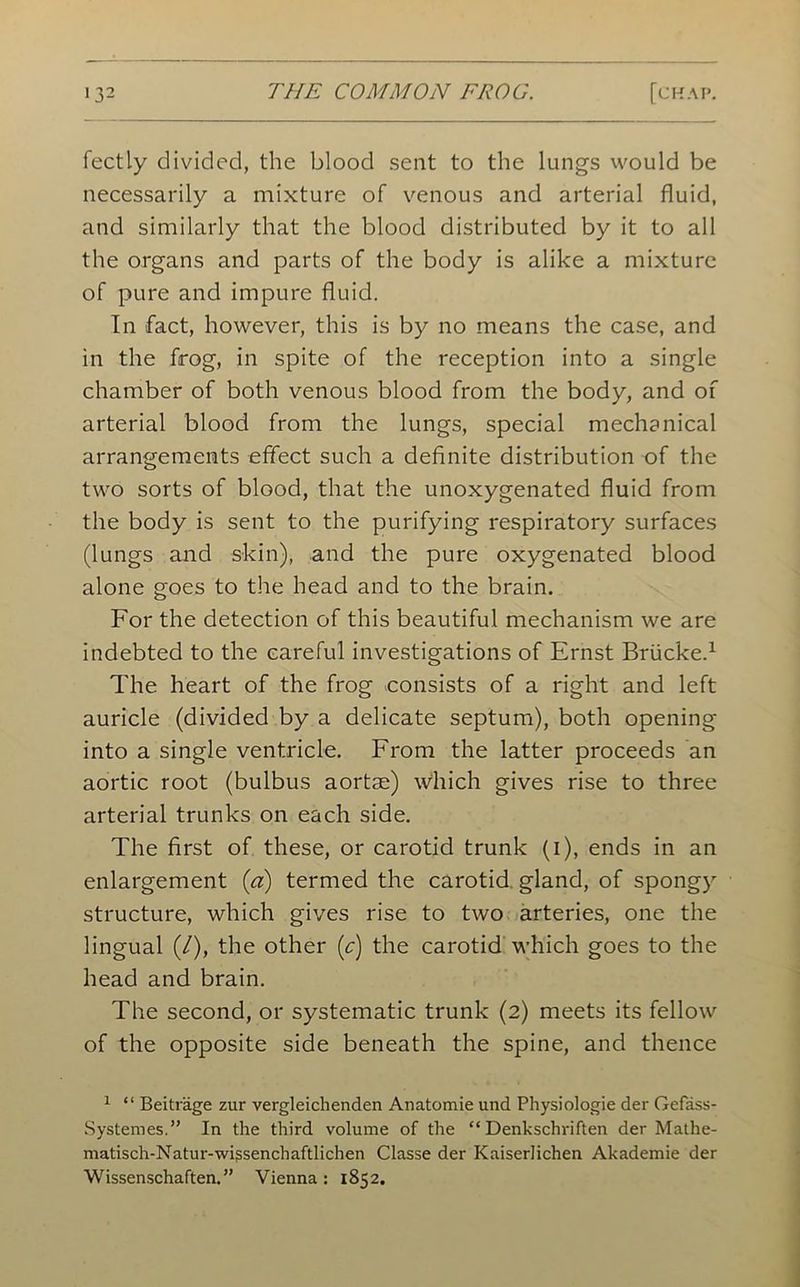 fectly divided, the blood seat to the lungs would be necessarily a mixture of venous and arterial fluid, and similarly that the blood distributed by it to all the organs and parts of the body is alike a mixture of pure and impure fluid. In fact, however, this is by no means the case, and in the frog, in spite of the reception into a single chamber of both venous blood from the body, and of arterial blood from the lungs, special mechanical arrangements effect such a definite distribution of the two sorts of blood, that the unoxygenated fluid from the body is sent to the purifying respiratory surfaces (lungs and skin), and the pure oxygenated blood alone goes to the head and to the brain. For the detection of this beautiful mechanism we are indebted to the careful investigations of Ernst Briicke.1 The heart of the frog consists of a right and left auricle (divided by a delicate septum), both opening into a single ventricle. From the latter proceeds an aortic root (bulbus aortae) which gives rise to three arterial trunks on each side. The first of these, or carotid trunk (i), ends in an enlargement {a) termed the carotid gland, of spongy structure, which gives rise to two arteries, one the lingual (/), the other (c) the carotid which goes to the head and brain. The second, or systematic trunk (2) meets its fellow of the opposite side beneath the spine, and thence 1 “ Beitrage zur vergleichenden Anatomie und Physiologie der Gefass- Systemes.” In the third volume of the “ Denkschriften der Mathe- matisch-Natur-wigsenchaftlichen Classe der Kaiserlichen Akademie der Wissenschaften.” Vienna: 1852.