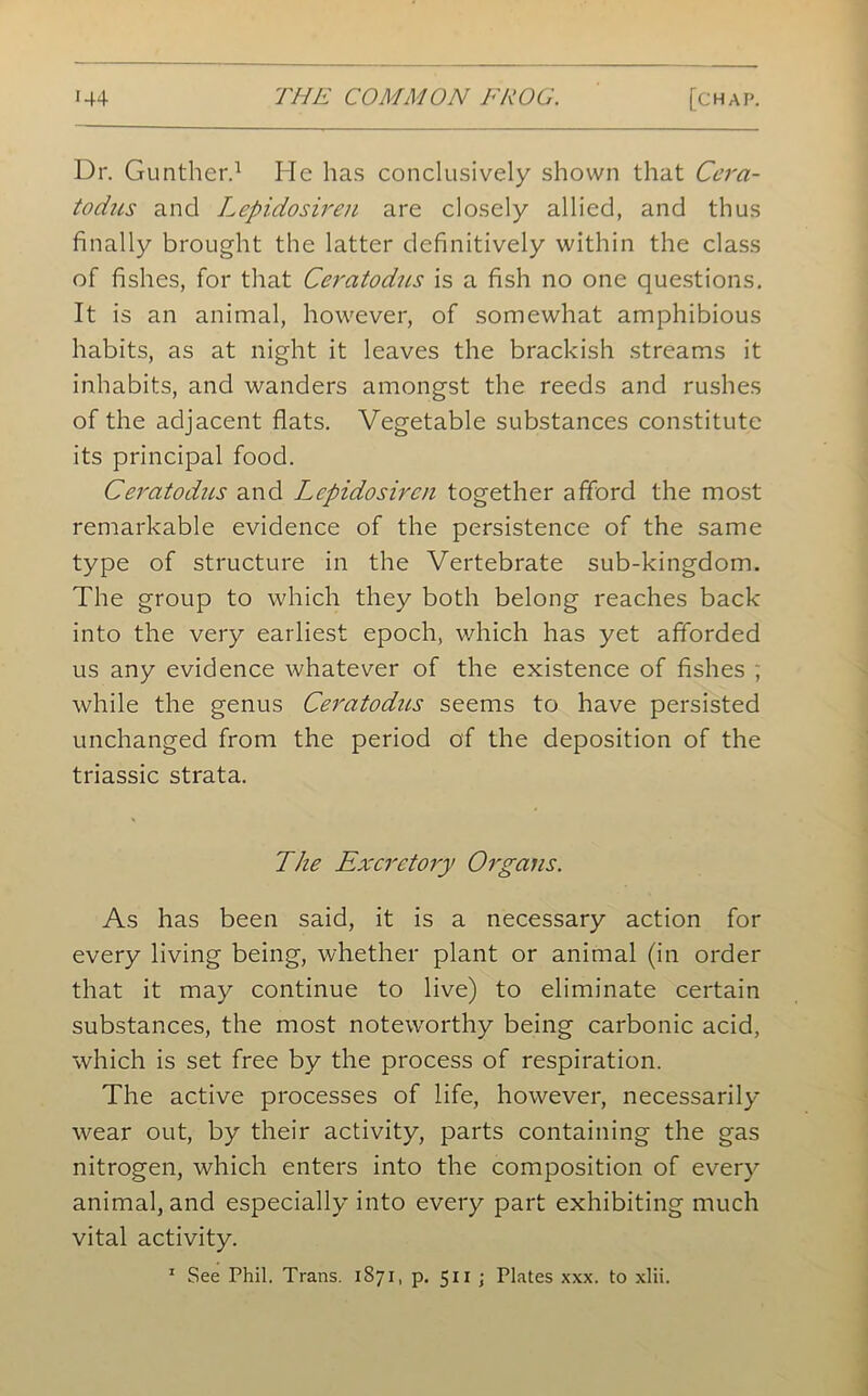 Dr. Gunther.1 He has conclusively shown that Cera- todus and Lepidosiren are closely allied, and thus finally brought the latter definitively within the class of fishes, for that Ceratodus is a fish no one questions. It is an animal, however, of somewhat amphibious habits, as at night it leaves the brackish streams it inhabits, and wanders amongst the reeds and rushes of the adjacent flats. Vegetable substances constitute its principal food. Ceratodus and Lepidosiren together afford the most remarkable evidence of the persistence of the same type of structure in the Vertebrate sub-kingdom. The group to which they both belong reaches back into the very earliest epoch, which has yet afforded us any evidence whatever of the existence of fishes ; while the genus Ceratodus seems to have persisted unchanged from the period of the deposition of the triassic strata. The Excretory Organs. As has been said, it is a necessary action for every living being, whether plant or animal (in order that it may continue to live) to eliminate certain substances, the most noteworthy being carbonic acid, which is set free by the process of respiration. The active processes of life, however, necessarily wear out, by their activity, parts containing the gas nitrogen, which enters into the composition of every animal, and especially into every part exhibiting much vital activity. 1 See Phil. Trans. 1871, p. 511 ; Plates xxx. to xlii.