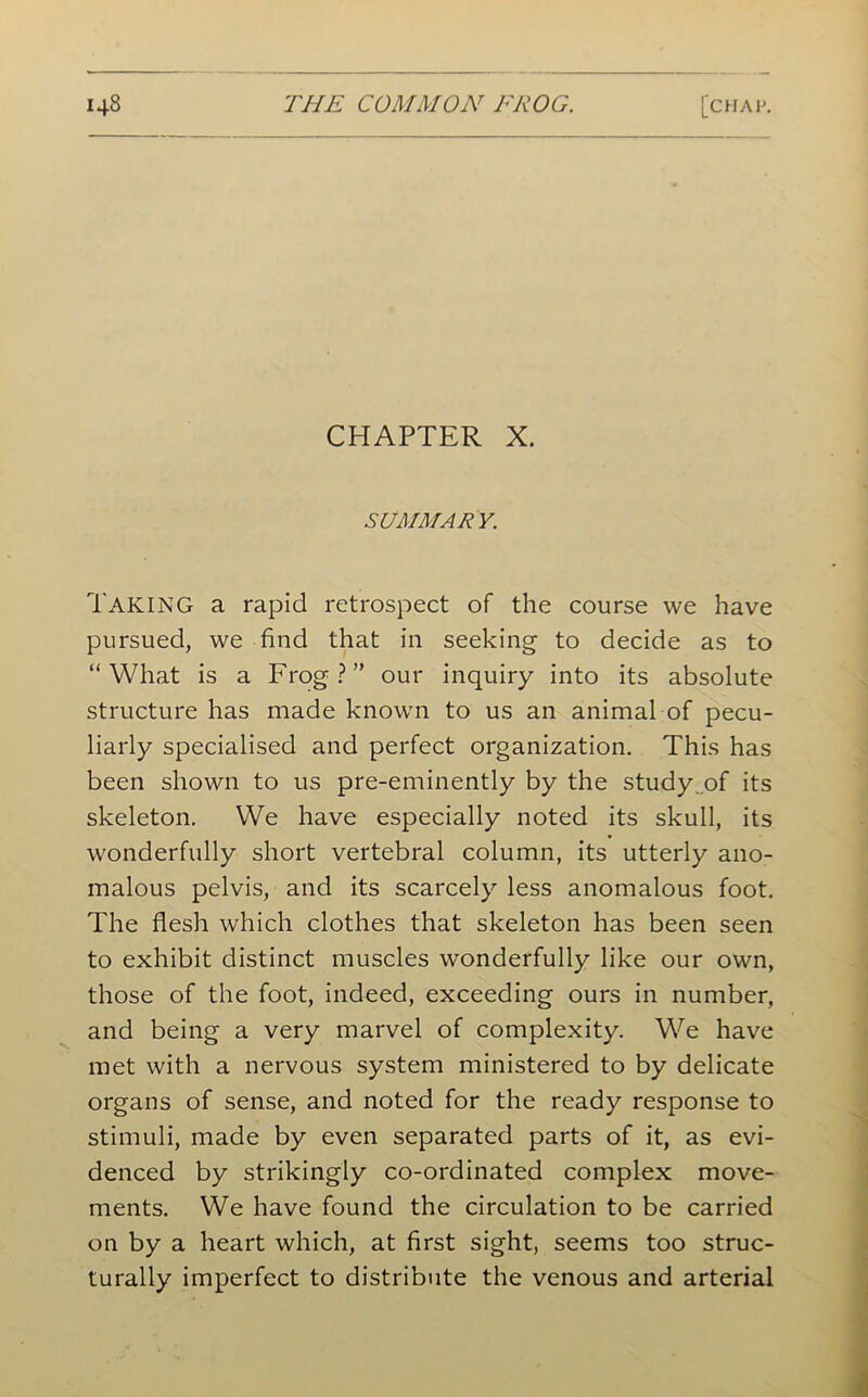 CHAPTER X. SUMMARY. Taking a rapid retrospect of the course we have pursued, we find that in seeking to decide as to “What is a Frog?” our inquiry into its absolute structure has made known to us an animal of pecu- liarly specialised and perfect organization. This has been shown to us pre-eminently by the study ..of its skeleton. We have especially noted its skull, its wonderfully short vertebral column, its utterly ano- malous pelvis, and its scarcely less anomalous foot. The flesh which clothes that skeleton has been seen to exhibit distinct muscles wonderfully like our own, those of the foot, indeed, exceeding ours in number, and being a very marvel of complexity. We have met with a nervous system ministered to by delicate organs of sense, and noted for the ready response to stimuli, made by even separated parts of it, as evi- denced by strikingly co-ordinated complex move- ments. We have found the circulation to be carried on by a heart which, at first sight, seems too struc- turally imperfect to distribute the venous and arterial