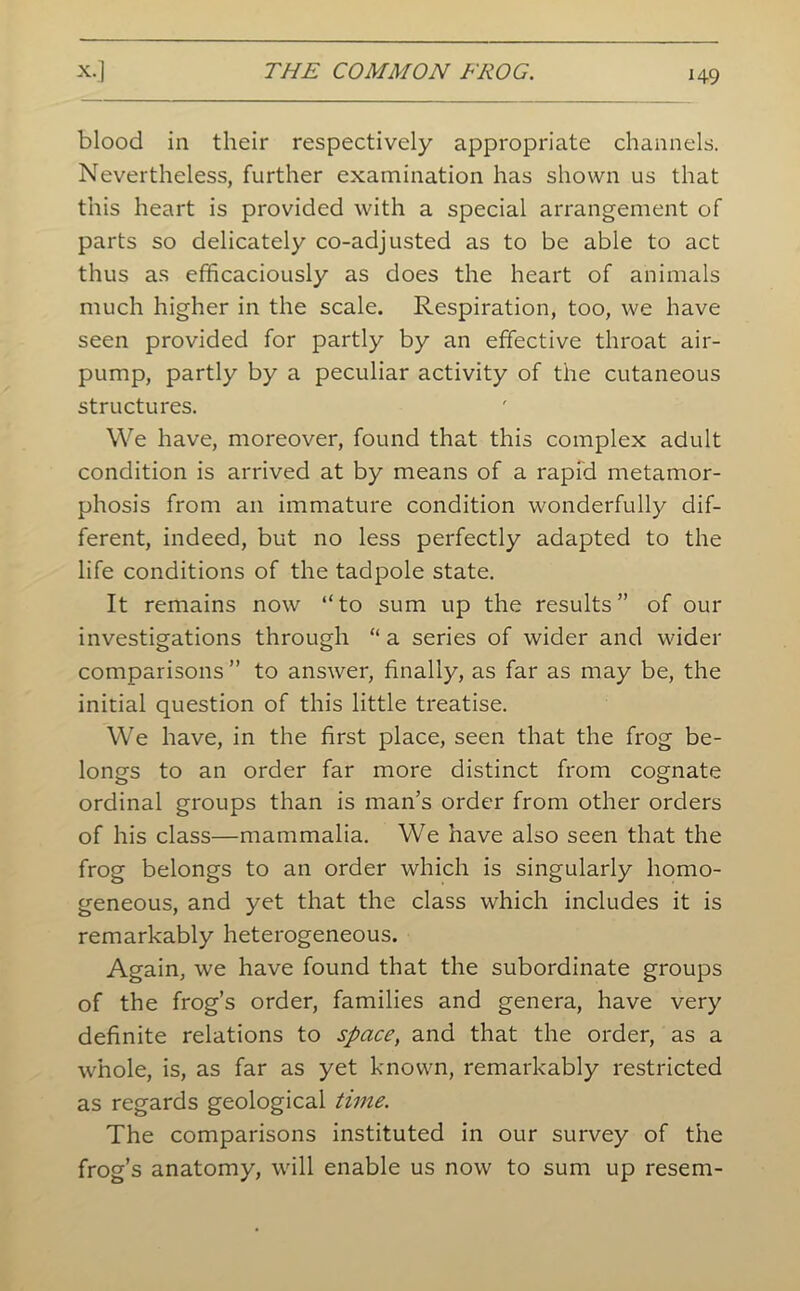 blood in their respectively appropriate channels. Nevertheless, further examination has shown us that this heart is provided with a special arrangement of parts so delicately co-adjusted as to be able to act thus as efficaciously as does the heart of animals much higher in the scale. Respiration, too, we have seen provided for partly by an effective throat air- pump, partly by a peculiar activity of the cutaneous structures. We have, moreover, found that this complex adult condition is arrived at by means of a rapid metamor- phosis from an immature condition wonderfully dif- ferent, indeed, but no less perfectly adapted to the life conditions of the tadpole state. It remains now “to sum up the results” of our investigations through “ a series of wider and wider comparisons” to answer, finally, as far as may be, the initial question of this little treatise. We have, in the first place, seen that the frog be- longs to an order far more distinct from cognate ordinal groups than is man’s order from other orders of his class—mammalia. We have also seen that the frog belongs to an order which is singularly homo- geneous, and yet that the class which includes it is remarkably heterogeneous. Again, we have found that the subordinate groups of the frog’s order, families and genera, have very definite relations to space, and that the order, as a whole, is, as far as yet known, remarkably restricted as regards geological time. The comparisons instituted in our survey of the frog’s anatomy, will enable us now to sum up resem-