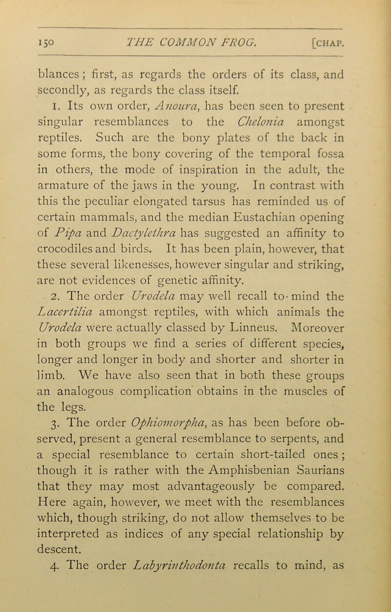 blances ; first, as regards the orders of its class, and secondly, as regards the class itself. 1. Its own order, Amur a, has been seen to present singular resemblances to the Chelonia amongst reptiles. Such are the bony plates of the back in some forms, the bony covering of the temporal fossa in others, the mode of inspiration in the adult, the armature of the jaws in the young. In contrast with this the peculiar elongated tarsus has reminded us of certain mammals, and the median Eustachian opening of Pipa and Dactylethra has suggested an affinity to crocodiles and birds. It has been plain, however, that these several likenesses, however singular and striking, are not evidences of genetic affinity. 2. The order Urodela may well recall to-mind the Lacertilia amongst reptiles, with which animals the Urodela were actually classed by Linneus. Moreover in both groups we find a series of different species, longer and longer in body and shorter and shorter in limb. We have also seen that in both these groups an analogous complication obtains in the muscles of the legs. 3. The order Ophiomorpha, as has been before ob- served, present a general resemblance to serpents, and a special resemblance to certain short-tailed ones; though it is rather with the Amphisbenian Saurians that they may most advantageously be compared. Here again, however, we meet with the resemblances which, though striking, do not allow themselves to be interpreted as indices of any special relationship by descent. 4. The order Labyrinthodonta recalls to mind, as