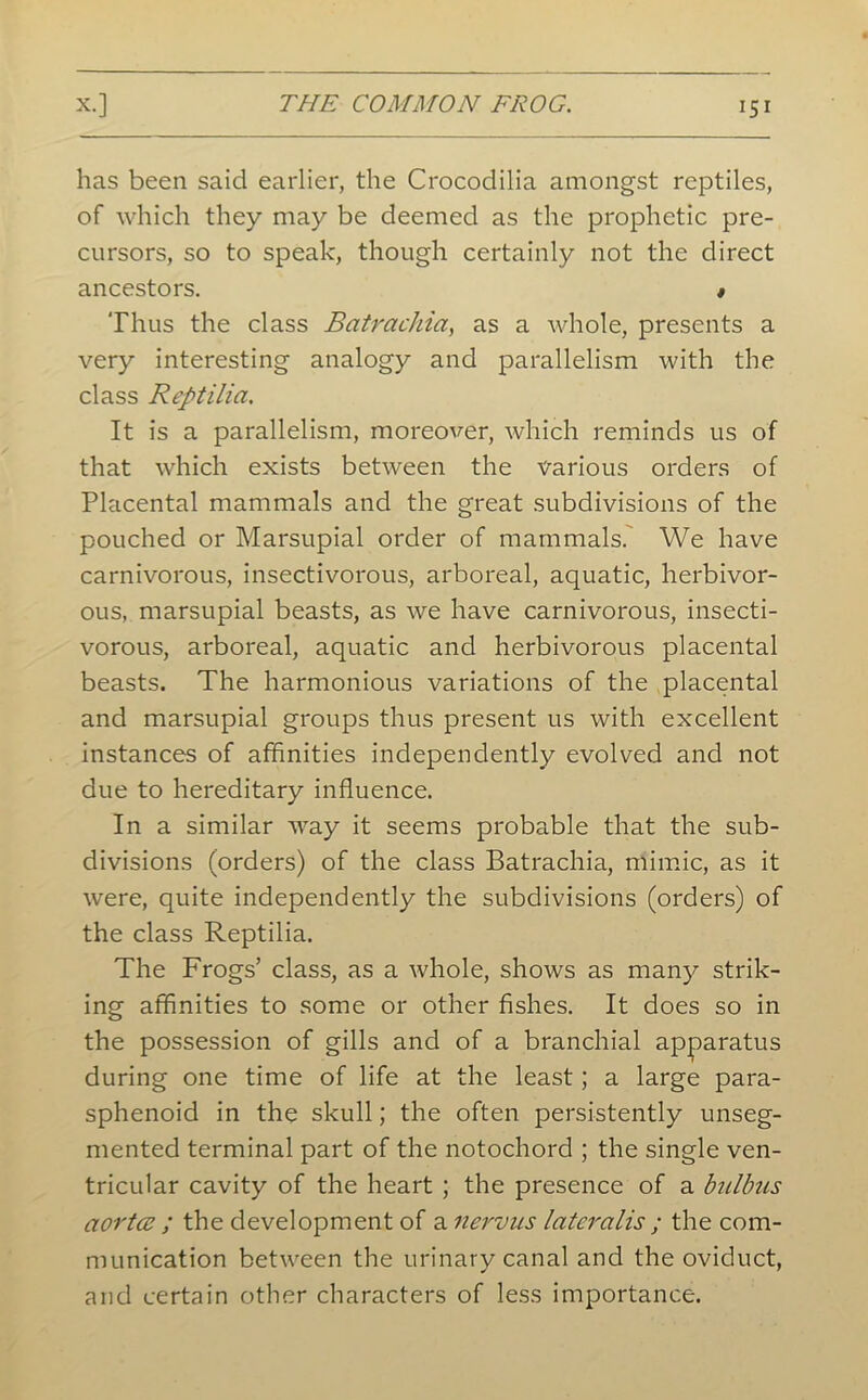 has been said earlier, the Crocodilia amongst reptiles, of which they may be deemed as the prophetic pre- cursors, so to speak, though certainly not the direct ancestors. » Thus the class Batrachia, as a whole, presents a very interesting analogy and parallelism with the class Reptilia. It is a parallelism, moreover, which reminds us of that which exists between the various orders of Placental mammals and the great subdivisions of the pouched or Marsupial order of mammals. We have carnivorous, insectivorous, arboreal, aquatic, herbivor- ous, marsupial beasts, as we have carnivorous, insecti- vorous, arboreal, aquatic and herbivorous placental beasts. The harmonious variations of the placental and marsupial groups thus present us with excellent instances of affinities independently evolved and not due to hereditary influence. In a similar way it seems probable that the sub- divisions (orders) of the class Batrachia, mimic, as it were, quite independently the subdivisions (orders) of the class Reptilia. The Frogs’ class, as a whole, shows as many strik- ing affinities to some or other fishes. It does so in the possession of gills and of a branchial apparatus during one time of life at the least; a large para- sphenoid in the skull; the often persistently unseg- mented terminal part of the notochord ; the single ven- tricular cavity of the heart ; the presence of a bulbus aortcz ; the development of a nervus lateralis ; the com- munication between the urinary canal and the oviduct, and certain other characters of less importance.