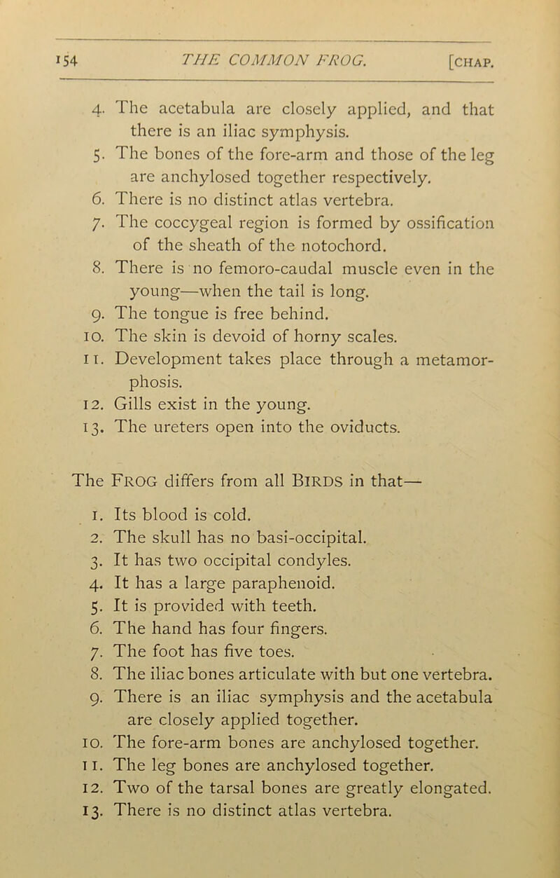 4. The acetabula are closely applied, and that there is an iliac symphysis. 5. The bones of the fore-arm and those of the leg are anchylosed together respectively. 6. There is no distinct atlas vertebra. 7. The coccygeal region is formed by ossification of the sheath of the notochord. 8. There is no femoro-caudal muscle even in the young—when the tail is long. 9. The tongue is free behind. 10. The skin is devoid of horny scales. 11. Development takes place through a metamor- phosis. 12. Gills exist in the young. 13. The ureters open into the oviducts. The Frog differs from all Birds in that— 1. Its blood is cold. 2. The skull has no basi-occipital. 3. It has two occipital condyles. 4. It has a large paraphenoid. 5. It is provided with teeth. 6. The hand has four fingers. 7. The foot has five toes. 8. The iliac bones articulate with but one vertebra. 9. There is an iliac symphysis and the acetabula are closely applied together. 10. The fore-arm bones are anchylosed together. 11. The leg bones are anchylosed together. 12. Two of the tarsal bones are greatly elongated. 13. There is no distinct atlas vertebra.