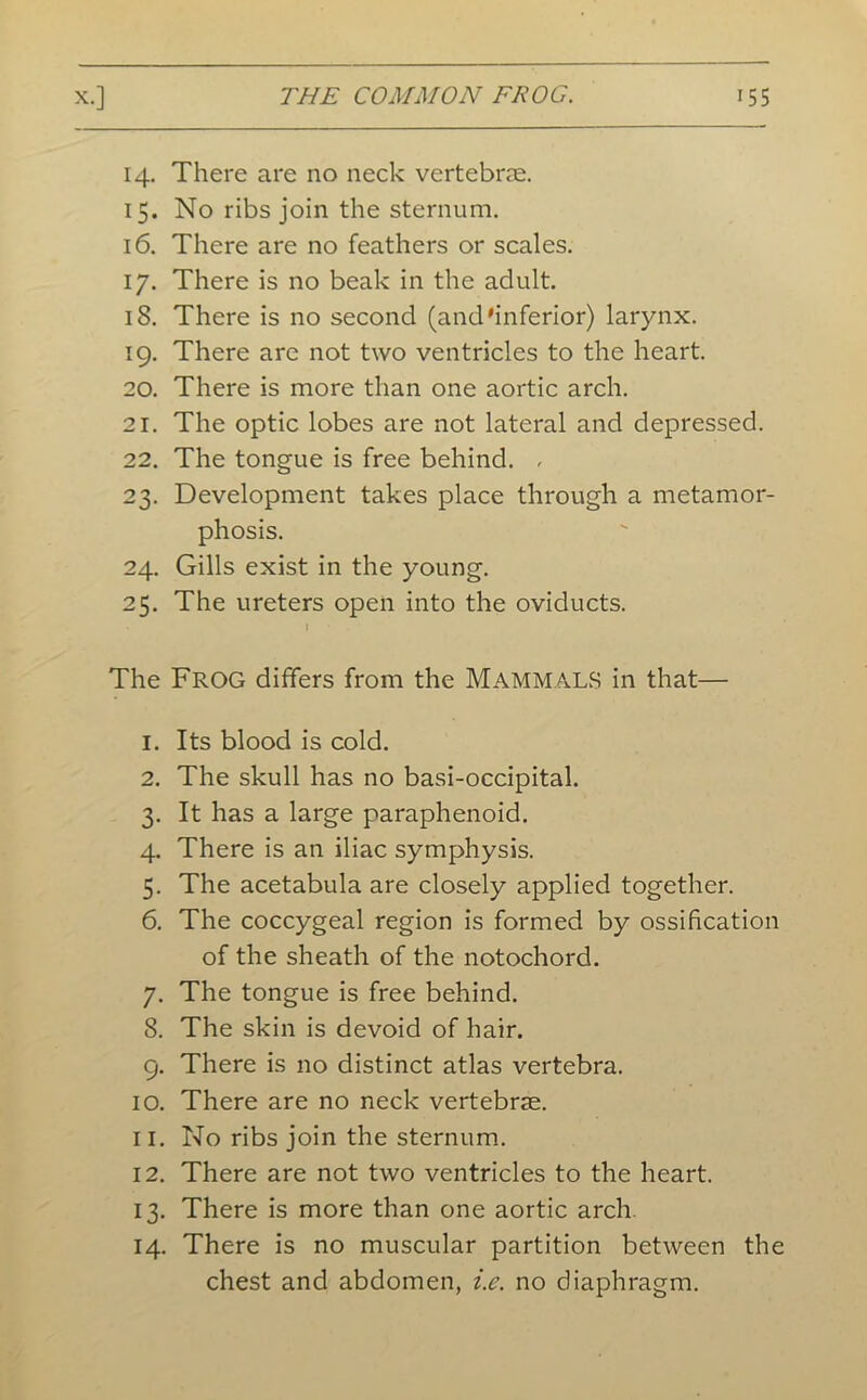 14. There are no neck vertebrae. 15. No ribs join the sternum. 16. There are no feathers or scales. 17. There is no beak in the adult. 18. There is no second (and'inferior) larynx. 19. There are not two ventricles to the heart. 20. There is more than one aortic arch. 21. The optic lobes are not lateral and depressed. 22. The tongue is free behind. - 23. Development takes place through a metamor- phosis. 24. Gills exist in the young. 25. The ureters open into the oviducts. * I The Frog differs from the Mammals in that— 1. Its blood is cold. 2. The skull has no basi-occipital. 3. It has a large paraphenoid. 4. There is an iliac symphysis. 5. The acetabula are closely applied together. 6. The coccygeal region is formed by ossification of the sheath of the notochord. 7. The tongue is free behind. 8. The skin is devoid of hair. 9. There is no distinct atlas vertebra. 10. There are no neck vertebrae. 11. No ribs join the sternum. 12. There are not two ventricles to the heart. 13. There is more than one aortic arch. 14. There is no muscular partition between the chest and abdomen, i.e. no diaphragm.