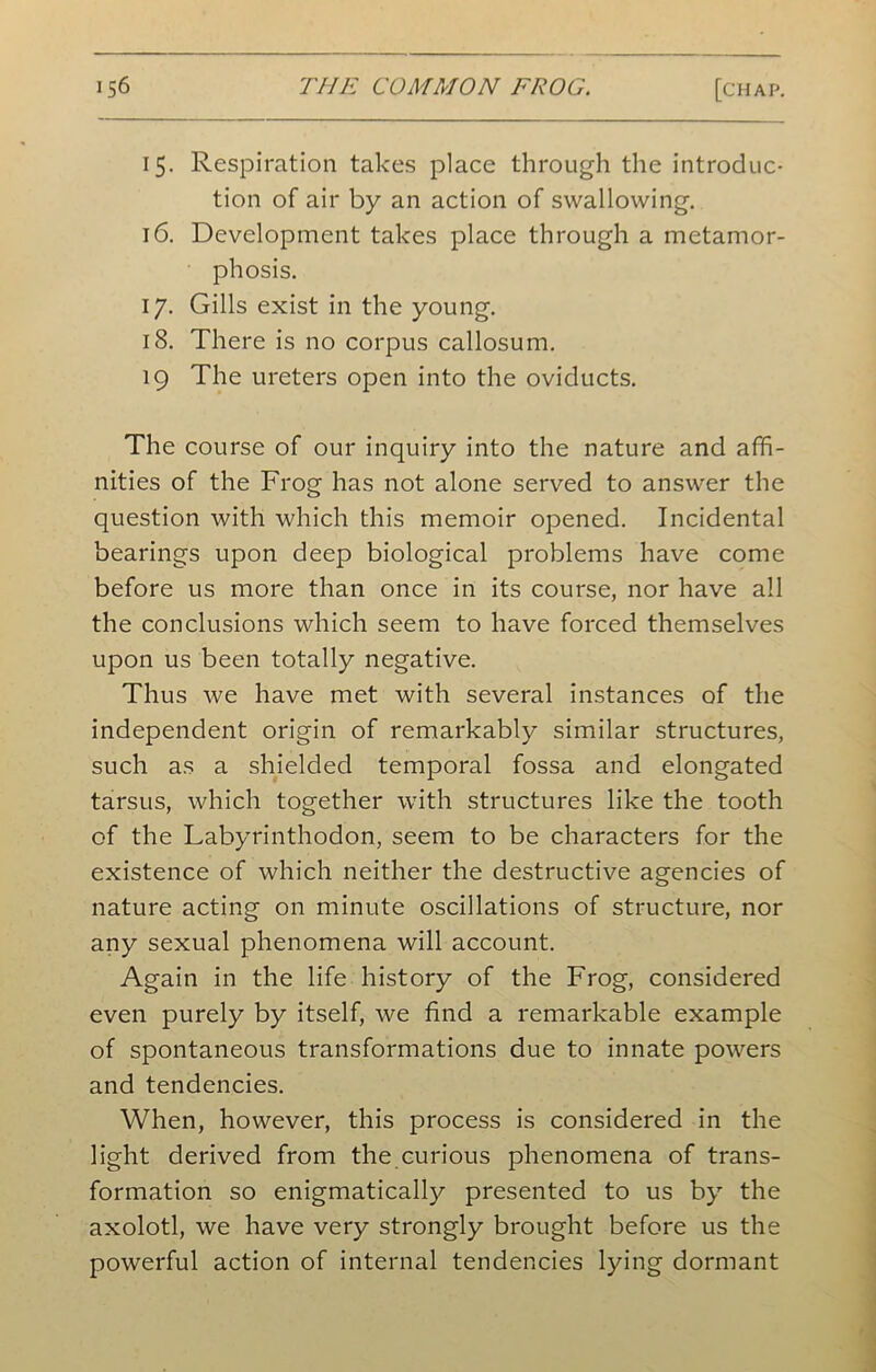 15. Respiration takes place through the introduc- tion of air by an action of swallowing. 16. Development takes place through a metamor- phosis. 17. Gills exist in the young. 18. There is no corpus callosum. 19 The ureters open into the oviducts. The course of our inquiry into the nature and affi- nities of the Frog has not alone served to answer the question with which this memoir opened. Incidental bearings upon deep biological problems have come before us more than once in its course, nor have all the conclusions which seem to have forced themselves upon us been totally negative. Thus we have met with several instances of the independent origin of remarkably similar structures, such as a shielded temporal fossa and elongated tarsus, which together with structures like the tooth of the Labyrinthodon, seem to be characters for the existence of which neither the destructive agencies of nature acting on minute oscillations of structure, nor any sexual phenomena will account. Again in the life history of the Frog, considered even purely by itself, we find a remarkable example of spontaneous transformations due to innate powers and tendencies. When, however, this process is considered in the light derived from the curious phenomena of trans- formation so enigmatically presented to us by the axolotl, we have very strongly brought before us the powerful action of internal tendencies lying dormant