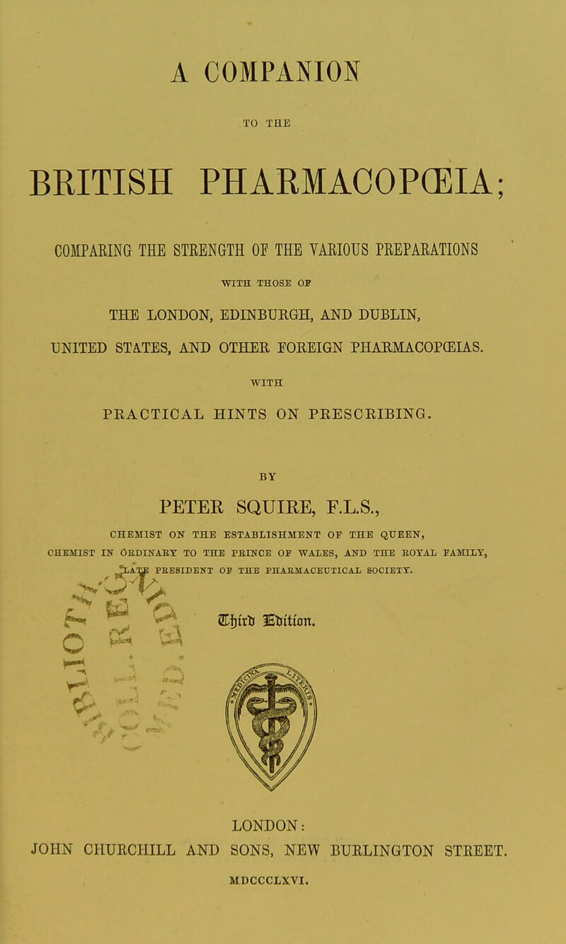 TO THE BRITISH PHARMACOPCEIA; COMPARING THE STRENGTH OF THE VARIOUS PREPARATIONS WITH THOSE OF THE LONDON, EDINBURGH, AND DUBLIN, UNITED STATES, AND OTHER EOREIGN PHARMACOPCELiS. WITH PRACTICAL HINTS ON PRESCRIBING. BY PETER SQUIRE, F.L.S., CHEMIST ON THE ESTABLISHMENT OP THE QUEEN, CHEMIST IN OEDINAEX TO THE PEINOE OF WAIES, AND THE EOTAl FAMILY, LONDON: JOHN CHURCHILL AND SONS, NEW BURLINGTON STREET. MDCCCLXVI.