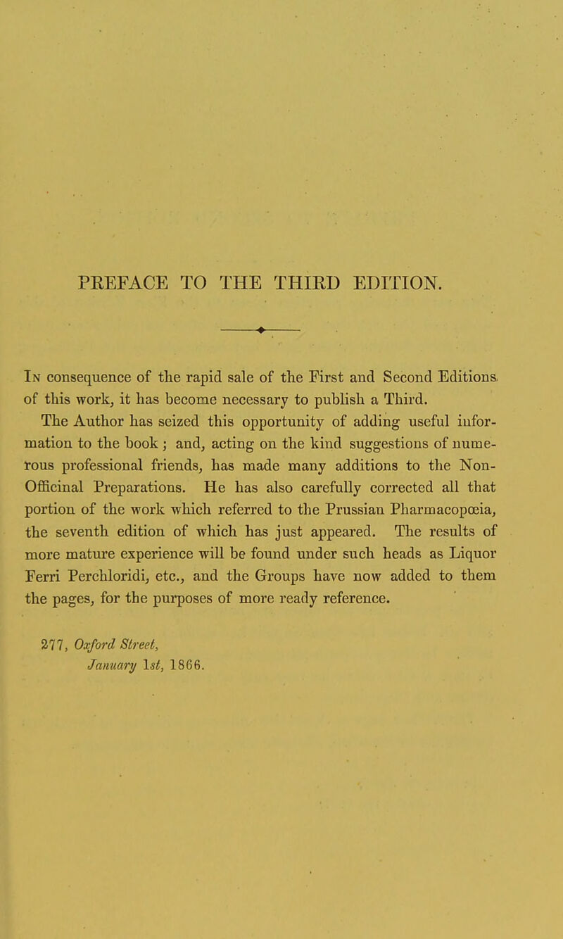 PREFACE TO THE THIRD EDmON. ♦ In consequence of tlie rapid sale of the First and Second Editions, of this work, it has become necessary to publish a Third. The Author has seized this opportunity of adding useful infor- mation to the book j and, acting on the kind suggestions of nume- rous professional friends, has made many additions to the Non- Oflficinal Preparations. He has also carefully corrected all that portion of the work which referred to the Prussian Pharmacopoeia, the seventh edition of which has just appeared. The results of more mature experience will be found under such heads as Liquor Ferri Perchloridi, etc., and the Groups have now added to them the pages, for the purposes of more ready reference. 277, Oxford Street, January \st, 1866.