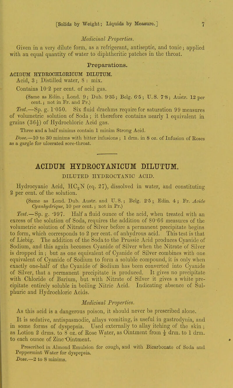 Medicinal Properties. Given in a very dilute form, as a refrigerant, antiseptic, and tonic; applied with an equal quantity of water to diphtheritic patches in the throat. Preparations. ACIDUM HYDEOCHLORICDM DILUTUM. Acid, 3; Distilled water, 8 : mix. Contains 10'3 per cent, of acid gas. (Same as Edin.; Lond. 9; Dub. 9-35 j Belg. 6-5 ; U. S. 7 8; Austr. 12 per cent.; not in Pr. and Pr.) Test.—Sp. g. 1'050. Six fluid drachms require for saturation 99 measures of volumetric solution of Soda ; it therefore contains nearly 1 equivalent in grains (36^) of Hydrochloric Acid gas. Three and a half minims contain 1 minim Strong Acid. Dose.—10 to 30 minims with bitter infusions ; 1 drm. in 8 oz. of Infusion of Roses as a gargle for ulcerated sore-throat. ACIDUM HYDROCYANICUM DILUTUM. DILUTED HYDROCYANIC ACID. Hydrocyanic Acid, HCgN (eq. 27), dissolved in water, and constituting 2 per cent, of the solution. (Same as Lond. Dub. Austr. and U. 8. ; Belg. 2'5 ^ Edin. 4 ; Er. Acide Cyanhydrique, 10 per cent.; not in Pr.) Test.—Sp. g. '997. Half a fluid ounce of the acid, when treated with an excess of the solution of Soda, requires the addition of 80'66 measures of the volumetric solution of Nitrate of Silver before a permanent precipitate begins to form, which corresponds to 2 per cent, of anhydrous acid. This test is that of Liebig. The addition of the Soda to the Prussic Acid produces Cyanide of Sodium, and this again becomes Cyanide of Silver when the Nitrate of Silver is dropped in; but as one equivalent of Cyanide of Silver combines with one equivalent of Cyanide of Sodium to form a soluble compound, it is only when exactly one-half of the Cyanide of Sodium has been converted into Cyanide of Silver, that a permanent precipitate is produced. It gives no precipitate with Chloride of Barium, but with Nitrate of Silver it gives a white pre- cipitate entirely soluble in boiling Nitric Acid. Indicating absence of Sul- phuric and Hydrochloric Acids. Medicinal Properties. As this acid is a dangerous poison, it should never be prescribed alone. It is sedative, antispasmodic, allays vomiting, is useful in gastrodynia, and in some forms of dyspepsia. Used externally to allay itching of the skin ; as Lotion 2 drras. to 8 oz. of Rose Water, as Ointment from ^ drm. to 1 drm. to each ounce of Zinc 'Ointment. Prescribed in Almond Emulsion for cough, and with Bicarbouato of Soda and Peppermint Water for dyspepsia. Dose.—2 to 8 minima.