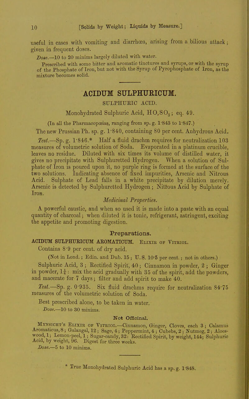 useful in cases with vomiting and diarrhoea, arising frona a bilious attack ; given in frequent doses. Dose.—10 to 20 minims largely diluted with water. Prescribed with some bitter and aromatic tinctures and syrups, or with the syrup of the Phosphate of Iron, but not with the Syrup of Pyrophosphate of Iron, as the mixture hecomes solid. ACIDUM SULPHURICUM. SULPHUEIC ACID. Monohydrated Sulphmic Acid, HOjSOg; eq. 49. (In aU the Pharmacopoeias, ranging from sp. g. 1'843 to 1'847.) The new Prussian Ph. sp. g. 1'840, containing 80 per cent. Anhydrous Acid. Test.—Sp. g. 1'846.* Half a fluid drachm requires for neutralization 103 measures of volumetric solution of Soda. Evaporated in a platinum cracible, leaves no residue. Diluted with six times its volume of distilled water, it gives no precipitate with Sulphuretted Hydrogen. When a solution of Sul- phate of Iron is poiired upon it, no purple ring is formed at the surface of the two solutions. Indicating absence of fixed impurities. Arsenic and Nitrous Acid. Sulphate of Lead falls in a white precipitate by dilution merely. Arsenic is detected by Sulphuretted Hydrogen; Nitrous Acid by Sulphate of Iron. Medicinal Properties. A powerfid caustic, and when so used it is made into a paste with an equal quantity of charcoal; when diluted it is tonic, refrigerant, astringent, exciting the appetite and promoting digestion. Preparations. ACIDUM SULPHUEICUM AROMATICUM. EiixiE of Vitbiol. Contains 8'9 per cent, of dry acid. (Not m Lond.; Edin. and Dub. 15 ; U. S. 10-5 per cent.; not in others.) Sulphuric Acid, 3 j Eectified Spirit, 40; Cinnamon in powder, 2 ; Ginger in powder, \\: mix the acid gi-adually with 35 of the spirit, add the powders, and macerate for 7 days; filter and add spirit to make 40. Test.—Sp. g. 0-935. Six fluid drachms require for neutralization 84-75 measures of the volumetric solution of Soda. Best prescribed alone, to be taken in water. Lose.—10 to 30 minims. Not Offlolnal, Mynsicht's Elixib op Viteiol.—Cmnamon, Giugor, Cloves, each 3; Calamus Aromaticus, 8; Galangal, 12 ; Sage, 4; Peppermint, 4 ; Cubebs, 2; Nutmeg, 2 ; Aloes- wood, 1; Lemon-peel, 1; Sugar-candy, 32: Rectified Spirit, by weight, 144; Sulphuric Acid, by weight, 96. Digest for thi-ee weeks. Dose.—5 to 10 minims. * TTue Monohydrated Sulphuric Acid has a sp, g. 1-848.