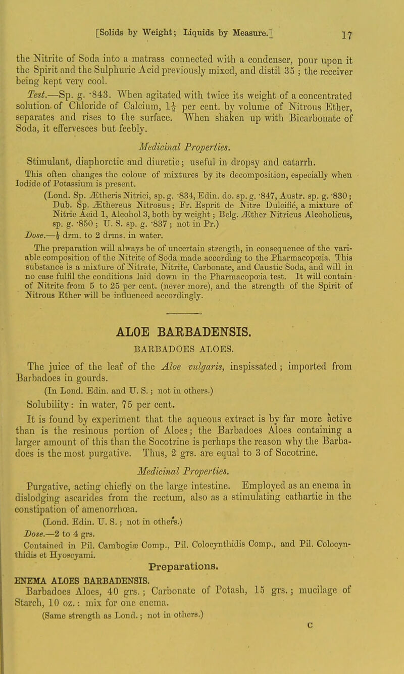 the Nitrite of Soda into a matrass connected with a condenser, pour upon it the Spirit and the Sulphuric Acid previously mixed, and distil 35 ; the receiver being kept very cool. Test.—Sp. g. 843. When agitated with twice its weight of a concentrated solution, of Chloride of Calcium, 1^ per cent, by volume of Nitrous Ether, separates and rises to the surface. When shaken up with Bicarbonate of Soda, it effervesces but feebly. Medicinal Properties. Stimulant, diaphoretic and diuretic; useful in dropsy and catarrh. This often changes the colour of mixtures by its decomposition, especially when Iodide of Potasaiimi is present. (Lond. Sp. iEtlieris Nitrici, sp. g. -834, Edin. do. sp. g. -847, Austr. sp. g. -830; Dub. Sp. ^thereus Nitrosus; Fr. Esprit de Nitre Dulcifie, a mixture of Nitric Acid 1, Alcohol 3, both by weight; Belg. iEther Nitricus Alcoholicus, sp. g. -850 ; TJ. S. sp. g. -837; not in Pr.) Dose.—5 drm. to 2 drms. in water. The preparation will always be of uncertain strength, in consequence of the vari- able composition of the Nitrite of Soda made according to the Pharmacopoeia. This substance is a mixture of Nitrate, Nitrite, Carbonate, and Caustic Soda, and wUl in no case fulfil the conditions laid down in the Pharmacopoeia test. It will contain of Nitrite from 5 to 25 per cent, (never more), and the strength of the Spirit of Nitrous Ether will be influenced accordingly. ALOE BARBADENSIS. BAEBADOES ALOES. The juice of the leaf of the Aloe vtilgaris, inspissated; imported from Barbadoes in gourds. (In Lond. Edin. and U. S.; not in others.) Solubility: in water, 75 per cent. It is found by experiment that the aqueous extract is by far more active than is the resinous portion of Aloes; the Barbadoes Aloes containing a larger amount of this than the Socotrine is perhaps the reason why the Barba- does is the most purgative. Thus, 2 grs. are equal to 3 of Socotrine. Medicinal Properties. Purgative, acting chiefly on the large intestine. Employed as an enema in dislodging ascarides from the rectum, also as a stimulating cathartic in the constipation of amenorrhoea. (Lond. Edin. U. S.; not in others.) Dose.—2 to 4 grs. Contained in Pil. Cambogio) Comp., Pil. Colocynthidis Comp., and Pil. Colocyn- thidis et Hyoscyami. Preparations. ENEMA ALOES BAEBADENSIS. Barbadoes Aloes, 40 grs.; Carbonate of Botash, 15 grs.; mucilage of Starch, 10 oz.: mix for one enema. (Same strength as Lond.; not in otliors.) C