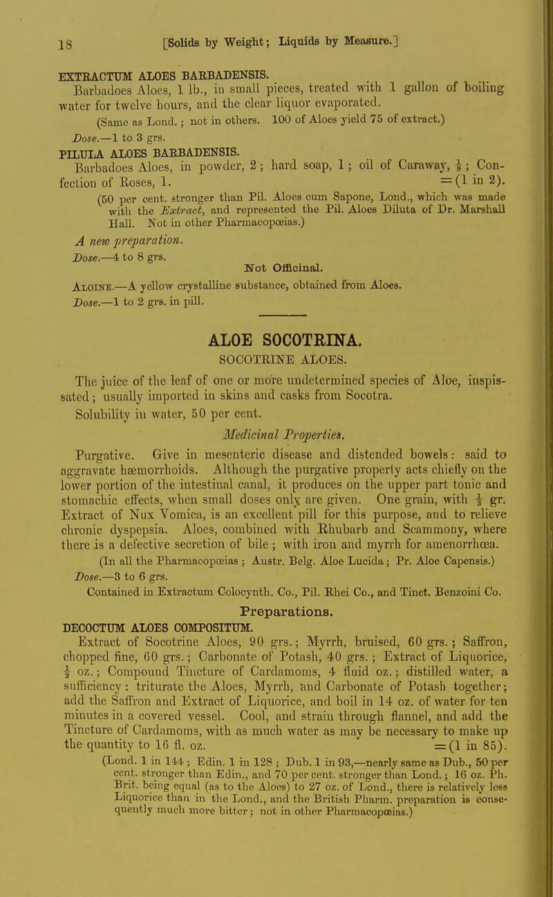 EXTBACTUM ALOES BAEBADENSIS. Barbadoes Aloes, 1 lb., in small pieces, treated with 1 gallon of boiling water for twelve hours, and the clear liquor evaporated. (Same as Lond.; not in others. 100 of Aloes yield 75 of extract.) Dose.—1 to 3 grs. PILTJIA ALOES BARBADENSIS. Barbadoes Aloes, in powder, 2; hard soap, 1; oil of Caraway, i; Con- fection of Roses, 1. = (lin2). (50 per cent, stronger than Pil. Aloes cum Sapone, Loud., which was made with the Extract, and represented the Pil. Aloes Diluta of Dr. Marshall Hall. Not iu other PharmacopcBias.) A new preparation. Dose.—4 to 8 grs. Not Officinal. Aloine.—A yellow crystalline substance, obtained from Aloes. Dose.—1 to 2 grs. in pill. ALOE SOCOTRINA. SOCOTEINE ALOES. The juice of tlie leaf of one or more undetermined species of Aloe, inspis- sated ; usually imported in skins and casks from Socotra. Solubility iu water, 50 per cent. Medicinal Properties. Purgative. Give in mesenteric disease and distended bowels: said to aggravate hemorrhoids. Although the purgative properly acts chiefly on the lower portion of the intestinal canal, it produces on the upper part tonic and stomachic effects, when small doses only are given. One grain, with \ gr. E.Ktract of Nux Vomica, is an excellent piU for this purpose, and to relieve chronic dyspepsia. Aloes, combined with Ehubarb and Scammony, where there is a defective secretion of bile ; with iron and myrrh for amenorrhoea. (In all the Pharmacopoeias ; Austr. Belg. Aloe Lucida; Pr. Aloe Capensis.) Dose.—3 to 6 grs. Contained in Estractum Colocynth. Co., Pil. Ehei Co., and Tinct. Benzoini Co. Preparations, DECOCTUM ALOES COMPOSITTJM. Extract of Socotrine Aloes, 90 gi-s.; Myrrh, bruised, 60 grs.; Saffron, chopped fine, 60 grs.; Carbonate of Potash, 40 grs.; Extract of Liquorice, •J oz.; Compound Tincture of Cardamoms, 4 fluid oz.; distilled water, a sufficiency: triturate the Aloes, Myrrh, and Carbonate of Potash together; add the Saffron and Extract of Liquorice, and boil in 14 oz. of water for ten minutes in a covered vessel. Cool, and strain through flannel, and add the Tincture of Cardamoms, with as much water as may be necessary to make up the quantity to 16 fl. oz. =(1 in 85). (Lend. 1 in 144 ; Edin. 1 in 128 ; Dub. 1 in 93,—nearly same as Dub., 50 per cent, stronger than Edin., and 70 per cent, stronger than Lond.; IC oz. Ph. Brit, being equal (as to the Aloes) to 27 oz. of Lond., there is relatively less Liquorice than in tl\e Lond., and the British Pharm. preparation is conse- quently much more bitter; not in other Pharmacopoeias.)