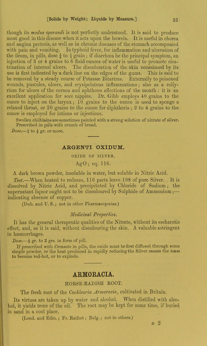 though its modus operandi is not perfectly understood. It is said to produce most good in this disease when it acts upon the bowels. It is useful in chorea and angina pectoris, as well as in chronic diseases of the stomach accompanied with pain and vomiting. In typhoid fever, for inflammation and ulceration of the ileum, in piUs, dose g- to ^ grain ; if diarrhoea be the principal symptom, an injection of 3 or 4 grains to 6 fluid ounces of water is useful to promote cica- trization of internal ulcers. The discoloration of the skin occasioned by its use is first indicated by a dark line on the edges of the gums. This is said to be removed by a steady course of PotassEe Bitartras. Externally to poisoned wounds, pustides, ulcers, and erysipelatous inflammations; also as a coUy- rium for ulcers of the cornea and aphthous affections of the mouth : it is an excellent application foi* sore nipples. Dr. Gibb employs 40 grains to the ounce to inject on the larynx; 10 grains to the ounce is used to sponge a relaxed throat, or 20 grains to the ounce for diphtheria; 3 to 4 grains to the ounce is employed for lotions or injections. Swollen chilblains are sometimes painted with a strong solution of nitrate of silver. Prescribed in pills with crumb of bread. Dose,—J to ^ gr^ or more. AEGENTI OXIDUM. OXIDE OF SILVER. AgO; eq. 116. A dark brown powder, insoluble in water, but soluble in Nitric Acid. Test.—When heated to redness, 116 parts leave 108 of pure Silver. It is dissolved by Nitric Acid, and precipitated by Chloride of Sodium ; the supernatant liquor ought not to be discoloured by Sulphide of Ammonium;— indicating absence of copper. (Dub. and T7. S. j not in other PharmacopcEias.) Medicinal Froperties. It has the general therapeutic qualities of the Nitrate, vvithout its escharotic effect, and, as it is said, without discolouring the skin. A valuable astringent in haemorrhages. Dose.—\ gr. to 2 grs. in form of pUl. If prescribed with Creasote in pills, the oxide must be first diffused through some simple powder, or the heat produced in rapidly reducing the Silver causes the mass to become red-hot, or to explode. ARMOEACIA. HOESE-EADISH BOOT: The fresh root of the Cochlearia Armoracia, cultivated in Britain. Its virtues are taken up by water and alcohol. When distilled with alco- hol, it yields none of the oil. The root may be kept for some time, if buried in sand in a cool place. (Lond. and Edin.; Tr. Eaifort; Belg.; not in others.) J) 2