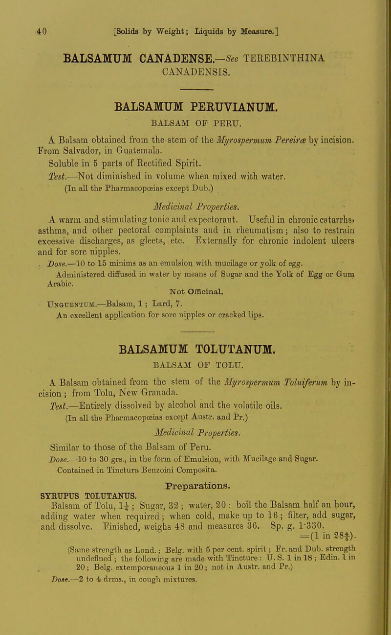 BALSAMUM CANADENSE—-S^e TEREBINTHINA CANADENSIS. BALSAMUM PERUVIANUM. BALSAM OF PEEU. A Balsam obtained from the stem of the Myrospermum Pereirce by incision. Prom Salvador, in Guatemala. Soluble in 5 parts of Eectified Spirit. Test.—Not diminished in volume when mixed with water. (In all the Pharmacopoeias except Dub.) Medicinal Properties. A warm and stimulating tonic and expectorant. Usefid in chronic catarrhsj asthma, and other pectoral complaints and in rheumatism; also to restrain excessive discharges, as gleets, etc. Externally for chronic indolent ulcers and for sore nipples. . Dose.—10 to 15 minima as an emulsiori with mucilage or yolk of egg. Administered diffused in water by means of Sugar and the Yolk of Egg or Gum Arabic. Not Offloiaal. UNGtrENTUM.—Balsam, 1; Lard, 7. An excellent application for sore nipples or cracked lips. BALSAMUM TOLUTANUM. BALSAM OF TOLU. A Balsam obtained from the stem of the Myrospermum Toluiferum by in- cision ; from Tolu, New Granada. Test.—Entirely dissolved by alcohol and the volatile oils. (In all the Pharmacopoeias except Austr. and Pr.) Medicinal Properties. Similar to those of the Balsam of Peru. Dose.—10 to 30 grs., in the form of Emulsion, with Mucilage and Sugar. Contained in Tinctura Benzoini Composita. Preparations. SYKTJPUS TOLTJTANTJS. Balsam of Tolu, 1^ ; Sugar, 32 ; water, 30 : boil the Balsam half an hour, adding water when required; when cold, make up to 16; filter, add sugar, and dissolve. Finished, weighs 48 and measures 36. Sp. g. 1-330. = (1 in 28A). (Same strength as Lond.; Belg. with 5 per cent, spirit; Fr. and Dub. strength undefined ; the following are made with Tincture : U. S. 1 in 18 ; Edin. 1 in 20; Belg. extemporaneous 1 in 20; not in Austr. and Pr.) Dose.—2 to 4 drms., in cough mixtures.