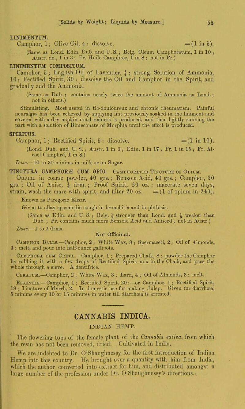 LINIMENTTJM. Camphor, 1; Olive Oil, 4-: dissolve. =(1 in 5). (Same as Lond. Edin. Dub. and TJ. S.; Belg. Oleum Camphoratum, 1 in 10 ; Austr. do., 1 in 3; Fr. Huile Campliree, 1 in 8 ; not in Pr.) LINIMENTTJM COMPOSITUM. Camphor, 5; English Oil of Lavender, }; strong Solution of Ammonia, 10; Eectified Spirit, 30 : dissolve the Oil and Camphor in the Spirit, and gradually add the Ammonia. (Same as Dub.; contains nearly twice the amount of Ammonia as Lond.; not in others.) Stimulating. Most useful in tic-douloureux and chronic rheumatism. Painful neuralgia has been relieved by applying lint previously soaked in the liniment and covered with a dry napkin until redness is produced, and then hghtly rubbing the part with a solution of Bimeconate of Morphia until the effect is produced. spntiTus. Camphor, 1; Rectified Spirit, 9: dissolve. =(1 in 10). (Loud. Dub. and TJ. S.; Austr. 1 m 9 ; Edin. 1 in 17 ; Pr. 1 in 15 ; Fr. Al- cool Camphre, 1 in 8.) Dose.—10 to 30 minims in milk or on Sugar. TmCTTJUA CAMPHOE.a: CTJM OPTO. Camphoeated Tinctube op Opium. Opium, in coarse po^/der, 40 grs.; Benzoic Acid, 40 grs.; Camphor, 30 grs. ; Oil of Anise, ^ drm.; Proof Spirit, 20 oz. : macerate seven days, strain, wash the marc with spirit, and filter 20 oz. =(1 of opium in 240). Ejiown as Paregoric Ehxir. Given to allay spasmodic cough in bronchitis and in phthisis. (Same as Edin. and TJ. S. ; Belg. ^ stronger than Lond. and ^ weaker than Dub. ; Pr. contains much more Benzoic Acid and Aniseed; not in Austr.) Duse.—1 to 2 drms. Not Officinal. Camphor Bails.—Camphor, 2 ; White Wax, 8 ; Spermaceti, 2; Oil of Almonds, 3 : melt, and pour into half-ounce gallipots. Camphoea cum Ceeta.—Camphor, 1 ; Prepared Chalk, 8 ; powder the Camphor by rubbing it with a few drops of Rectified Spirit, mix in the Chalk, and pass the whole through a sieve. A dentifrice, Ceratum.—Camphor, 2 ; White Wax, 3 ; Lard, 4; Oil of Almonds, 3 : melt. Essentia.—Camphor, 1; Eectified Spirit, 20 :—or Camphor, 1; Eectified Spirit, 18 ; Tincture of Myrrh, 2. In domestic use for making Julep. Given for diarrhoea, 5 minims every 10 or 15 minutes in water tiU diarrhoea is arrested. CANNABIS INDICA. INDIAN HEMP. The flowering tops of the female plant of the Cannabis saliva, from which the resin has not been removed, dried. Cultivated in India. We are intlebted to Dr. O'Shaiighnessy for the first introduction of Indian Hemp into this country. He brought over a quantity with him from India, which the author converted into extract for him, and distributed amongst a large number of the profession under Dr. O'Shaughncssy's directions.