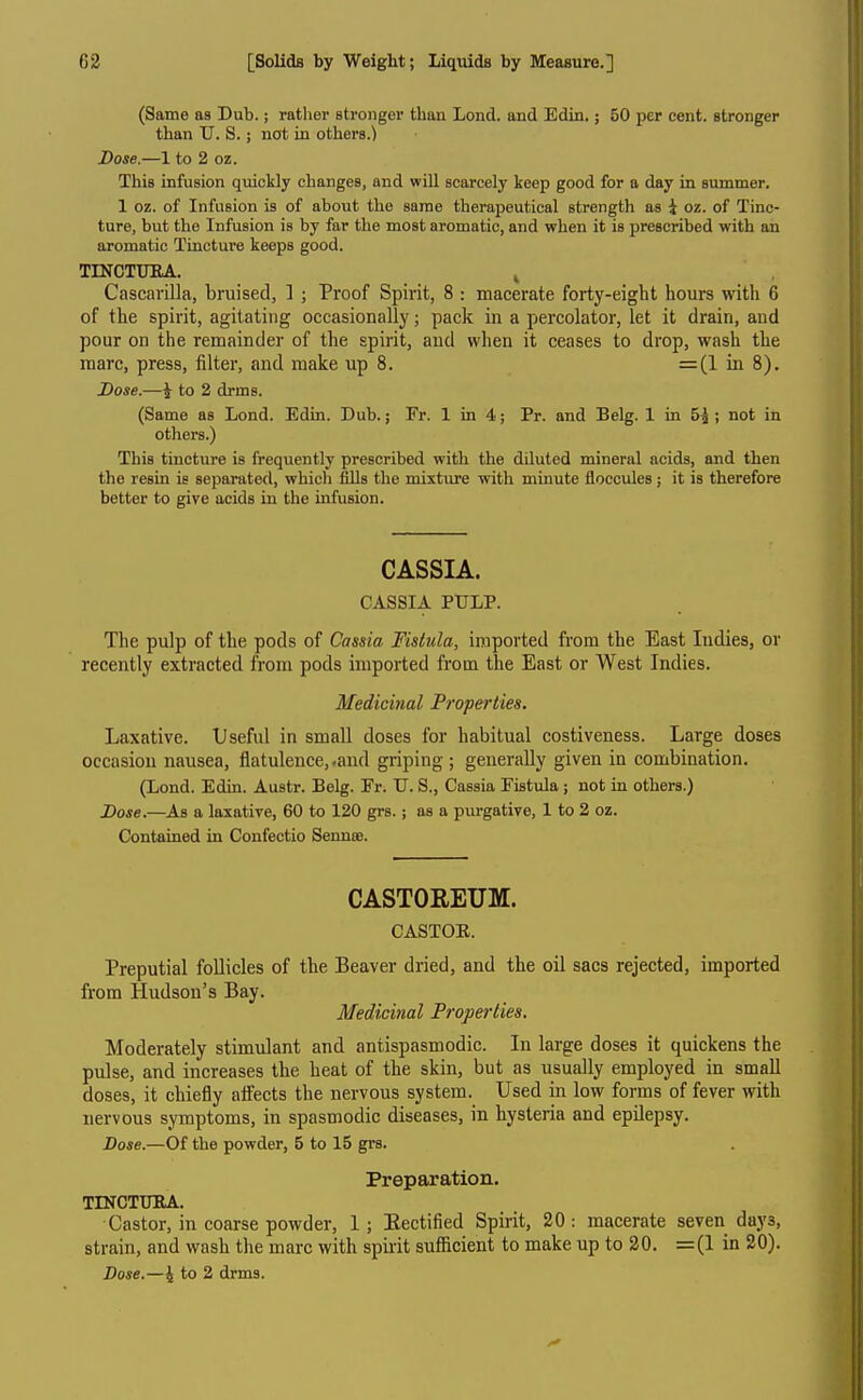 (Same as Dub.; rather stronger than Lond. and Edin.; 50 per cent, stronger than TJ. S.; not in others.) Dose.—1 to 2 oz. This infusion quickly changes, and will scarcely keep good for a day in summer. 1 oz. of Infusion is of about the same therapeutical strength as i oz. of Tinc- ture, but the Infusion is by far the most aromatic, and when it is prescribed with an aromatic Tincture keeps good. TmCTUKA. ^ Cascarilla, bruised, ] ; Proof Spirit, 8 : macerate forty-eight hours with 6 of the spirit, agitating occasionally; pack in a percolator, let it drain, and pour on the remainder of the spirit, and when it ceases to drop, wash the marc, press, filter, and make up 8. =(1 in 8). Dose.—i to 2 drms. (Same as Lond. Edin. Dub.; Fr. 1 in 4; Pr. and Belg. 1 in 5^ ; not in others.) This tincture is frequently prescribed with the diluted mineral acids, and then the resin is separated, which fills the mixture with minute floccules ; it is therefore better to give acids iu the infusion. CASSIA. CASSIA PULP. The pulp of the pods of Cassia Fistula, imported from the East Indies, or recently extracted from pods imported from the East or West Indies. Medicinal Properties. Laxative. Useful in small doses for habitual costiveness. Large doses occasion nausea, flatulence, .and griping ; generally given in combination. (Lond. Edin. Austr. Belg. Fr. U. S., Cassia Fistula ; not in others.) Dose.—As a laxative, 60 to 120 grs.; as a purgative, 1 to 2 oz. Contained in Confectio Sennte. CASTOREUM. CASTOE. Preputial follicles of the Beaver dried, and the oil sacs rejected, imported from Hudson's Bay. Medicinal Properties. Moderately stimulant and antispasmodic. In large doses it quickens the pulse, and increases the heat of the skin, but as usually employed in small doses, it chiefly affects the nervous system. Used in low forms of fever with nervous symptoms, in spasmodic diseases, in hysteria and epilepsy. Dose.—Of the powder, 5 to 15 grs. Preparation. TINCTTmA. Castor, in coarse powder, 1 ; Eectified Spirit, 20 : macerate seven days, strain, and wash the marc with spiiit sufiicient to make up to 20. =(1 in 20). Dose.—4 to 2 drms.