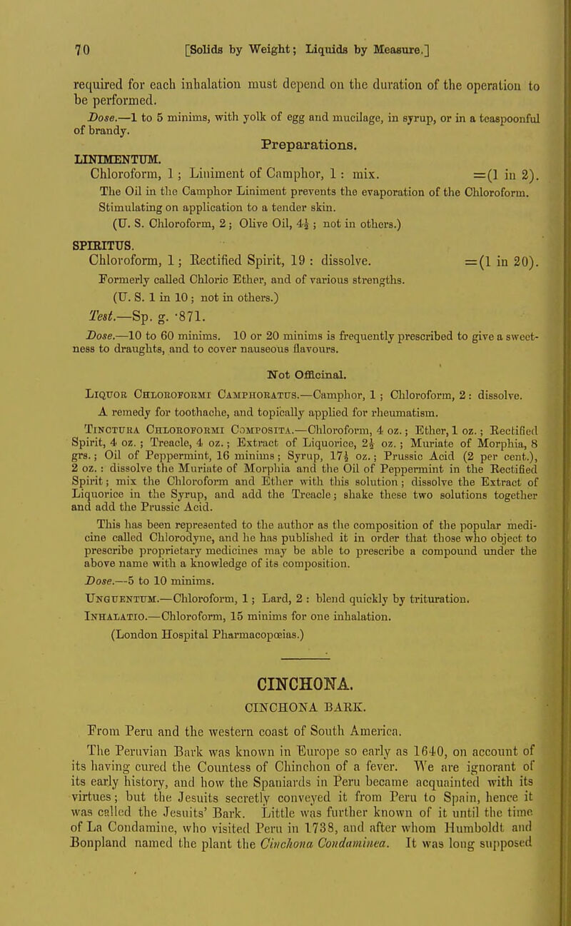 required for each inhalation must depend on the duration of the operation to be performed. Dose.—1 to 5 minims, with yolk of egg and mucilage, in syrup, or in a teaspoonful of brandy. Preparations. LINIMENTinyi. Chloroform, 1 ; Liniment of Camphor, 1: mix. =(1 in 2). The Oil in the Camphor Liniment prevents the evaporation of the Chloroform. Stimulating on application to a tender skin. (U. S. Chloroform, 2 ; Olive Oil, 45 ; not in others.) spmiTus. Chloroform, 1; Eectified Spirit, 19 : dissolve. =(1 in 20). Formerly called Chloric Ether, and of various strengths. (U. S. 1 in 10 ; not in others.) Dose.—10 to 60 minims. 10 or 20 minims is frequently prescribed to give a sweet- ness to draughts, and to cover nauseous flavours. Not Officinal. Liquor Chloeofobmi Camphoeatus.—Camphor, 1; Chloroform, 2: dissolve. A remedy for toothache, and topically appUed for rheumatism. TiNOTUHA CnLOROFORMi CoMPOSiTA.—Chlorofomi, 4 oz.; Ether, 1 oz.; Eectified Spirit, 4 oz. ; Treacle, 4 oz.; Extract of Liquorice, 2J oz. ; Muriate of Morphia, 8 grs.; Oil of Peppermint, 16 minims ; Syrup, 17J oz.; Prussic Acid (2 per cent.), 2 oz. : dissolve the Muriate of Morpliia and the Oil of Peppermmt in the Keetified Spirit; mix tlio Cliloroform and Ether with this solution ; dissolve the Extract of Liquorice in the Syrup, and add the Treacle; shake these two solutions together and add the Prussic Acid. This has been represented to the author as the composition of the popular medi- cine called Chlorodyne, and he has published it in order that those who object to prescribe proprietary medicines may be able to prescribe a compound under the above name with a knowledge of its composition. Dose.—5 to 10 minims. UNGUENTrM.—Chloroform, 1; Lard, 2 : blend quickly by trituration. Inhaiatio.—Chloroform, 15 minims for one inhalation. (London Hospital Pharmacopoeias.) CINCHONA. CINCHONA BAEK. From Peru and the western coast of South America. Tlie Peruvian Bark was known in Europe so early as 1640, on account of its having cured the Countess of Chinchon of a fever. We are ignorant of its early history, and how the Spaniards in Peru became acquainted with its virtues; but the Jesuits secretly conveyed it from Peru to Spain, hence it was called the Jesuits' Bark. Little was further known of it until the time of La Condamine, who visited Peru in 1738, and after whom Humboldt and Bonpland named the plant the Cbicliona Condaniuita. It was long su{)posed