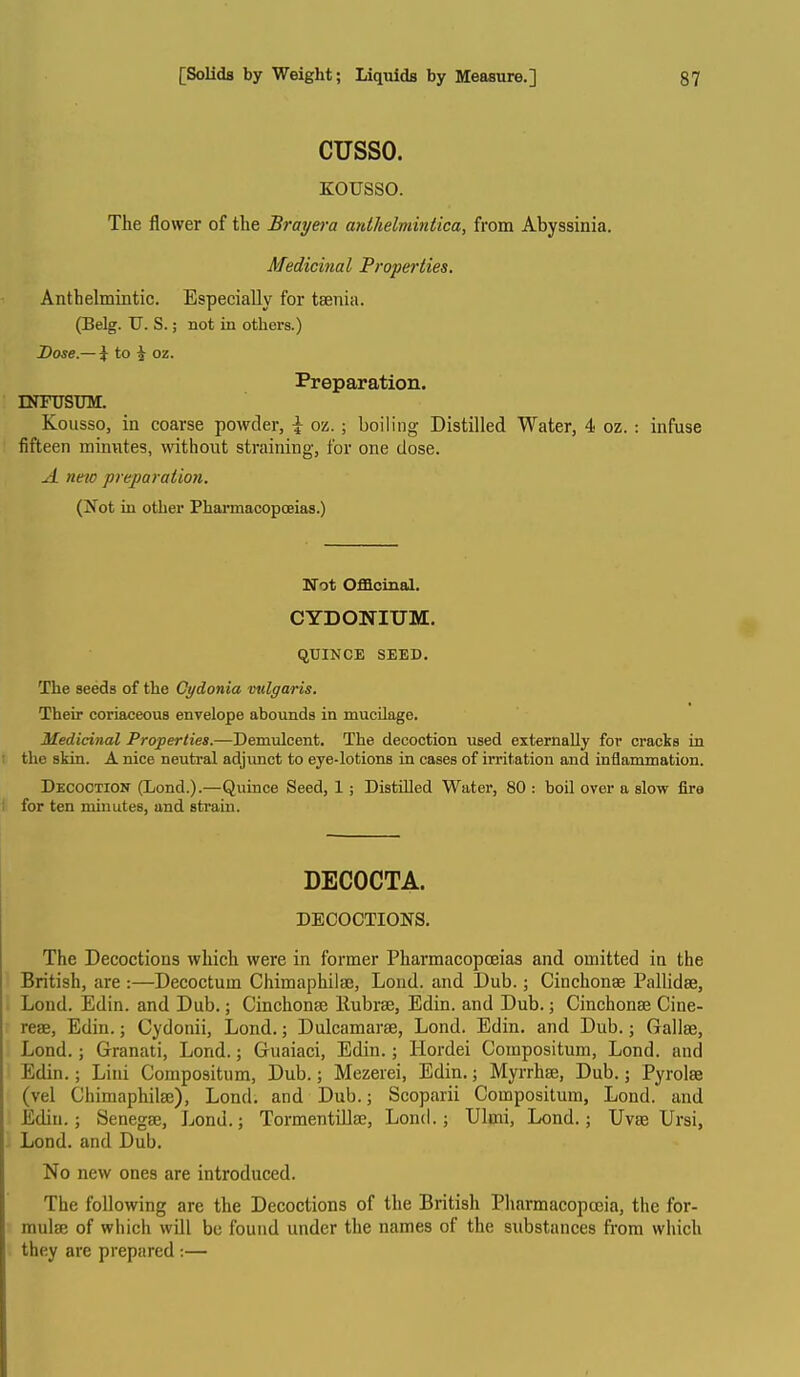 cusso. KOUSSO. The flower of the Brayei-a anthelmintica, from Abyssinia. Medicinal Properties. Anthelmintic. Especially for taenia. (Belg. U. S.; not in others.) Dose.— i to i oz. Preparation. INFUSUM. Kousso, in coarse powder, \ oz.; boiling Distilled Water, 4 oz. : infuse fifteen minutes, withoiit straining, for one dose. A nm preparation. (Not in other Pharmacopoeias.) Wot Officinal. CYDONIUM. qUINCE SEED. The seeds of the Cydonia vulgaris. Their coriaceous envelope abounds in mucUage. Medicinal Properties.—Demulcent. The decoction used externally for cracks in the skin. A nice neutral adjimct to eye-lotions in cases of irritation and inflammation. Decoction (Lond.).—Quince Seed, 1 ; Distilled Water, 80 : boil over a slow fire for ten minutes, and strain. DECOCTA. DECOCTIONS. The Decoctions which were in former Pharmacopoeias and omitted in the British, are :—Decoctum Chimaphilse, Lond. and Dub.; Cinchonae Pallidse, Lond. Edin. and Dub.; Cinchonae llubrae, Edin. and Dub.; Cinchonae Cine- reae, Edin.; Cydonii, Lond.; Dulcamarae, Lond. Edin. and Dub.; Gallae, Lond. ; Granati, Lond.; Guaiaci, Edin.; Hordei Compositum, Lond. and Edin.; Lini Compositum, Dub.; Mezerei, Edin.; Myrrhae, Dub.; Pyrolae (vel Ciiimaphilae), Lond. and Dub.; Scoptirii Compositum, Lond. and Edin.; Senegae, Lond.j TormentiUaj, Lond.; Ulmi, Lond.; Uvae Ursi, Lond. and Dub. No new ones are introduced. The following are the Decoctions of the British Pharmacopoeia, the for- mulae of which will be found under the names of the substances fi'om which they are prepared :—