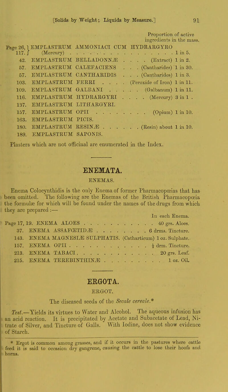 Proportion of active ingredients in the mass. Page 26,1 EMPLASTRUM AMMONIACI CUM HYDRARGYEO 117. J (Mercury) Iin5. 42. EMPLASTRUM BELLADONNA .... (Extract) 1 in 2. 57. EMPLASTRUM CALEFACIENS . . . (Cantharides) 1 in 30. 57. EMPLASTRUM OANTHARIDIS . . . (Cantharides) 1 in 3. 103. EMPLASTRUM PERRI .... (Peroxide of Iron) 1 in 11. 109. EMPLASTRUM GALBANI (Galbanum) 1 in 11. 116. EMPLASTRUM HYDRARGYRI .... (Mercury) 3 in 1 . 137. EMPLASTRUM LITHARGYRI. 157. EMPLASTRUM OPII (Opium) 1 in 10. 163. EMPLASTRUM PICIS. 180. EMPLASTRUM RESINS (Resin) about 1 in 10. 189. EMPLASTRUM SAPOJSIS. Plasters which are not officiual are enumerated in the Index. ENEMATA. ENEMAS. Enema Colocynthidis is the only Enema of former Pharmacopoeias that has been omitted. The following are the Enemas of the British PharmacopcEia the formulae for which will be found under the names of the drugs from which they are prepared :— In each Enema. Page 17,19. ENEMA ALOES 40 gi-s. Aloes. 37. ENEMA ASSAECETIDA 6 drms. Tincture. 143. ENEMA MAGNESIA SULPHATIS. (Catharticum) 1 oz. Sulphate.. 157. ENEMA OPII 4 drm. Tincture. 213. ENEMA TABAOI 20 grs. Leaf. 215. ENEMA TEREBINTHINA 1 oz. Oil. ERGOTA. ERGOT. The diseased seeds of the Secale cereale* Yields its virtues to Water and Alcohol. The aqueous infusion has an acid reaction. It is precipitated by Acetate and Subacetate of Lead, Ni- trate of Silver, and Tincture of Galls. With Iodine, does not show evidence of Starch. * Ergot is common among grasses, and if it occurs in the pastures where cattle feed it is said to occasion dry gangrene, causing the cattle to lose their hoofs and horns.