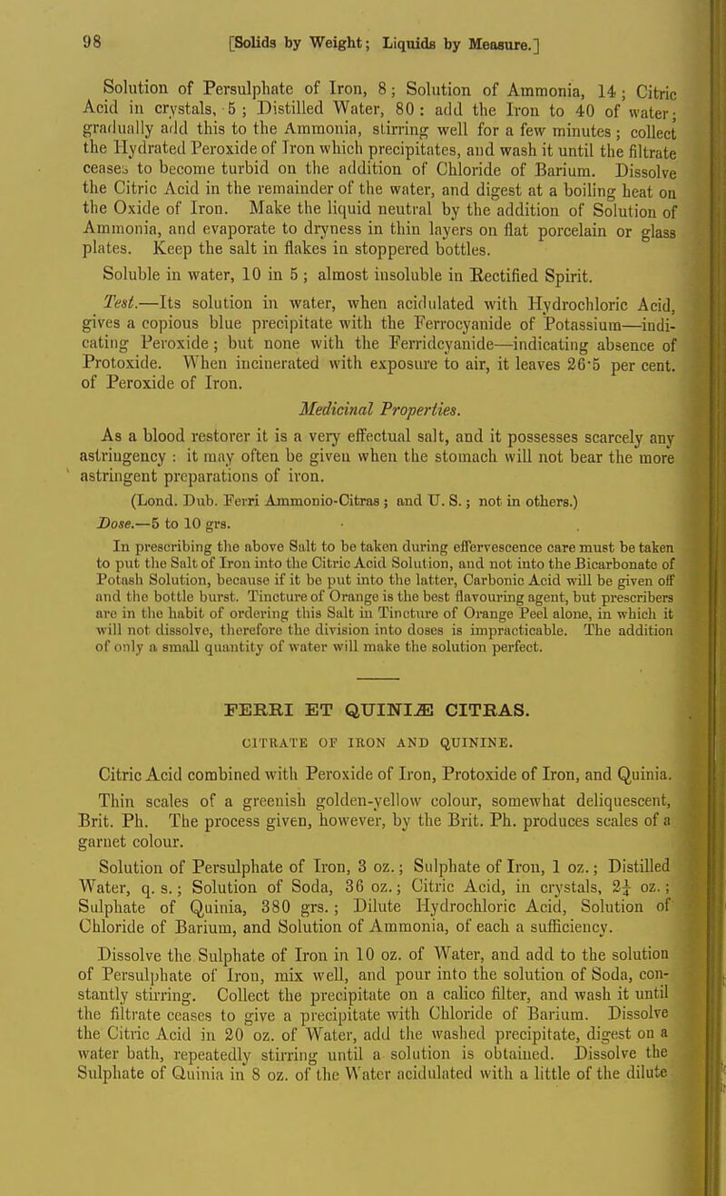 Solution of Persulphate of Iron, 8; Solution of Ammonia, 14 ; Citric Acid in crystals, 5 ; Distilled Water, 80: add the Iron to 40 of water; gradually add this to the Ammonia, stirring well for a few minutes ; collect the Hydrated Peroxide of Iron which precipitates, and wash it until the filtrate ceases to become turbid on the addition of Chloride of Barium. Dissolve the Citric Acid in the remainder of the water, and digest at a boiling heat on the Oxide of Iron. Make the liquid neutral by the addition of Solution of Ammonia, and evaporate to dryness in thin layers on flat porcelain or glass plates. Keep the salt in flakes in stoppered bottles. Soluble in water, 10 in 5 ; almost insoluble in Rectified Spirit. Ted.—Its solution in water, when acidulated with Hydrochloric Acid, gives a copious blue precipitate with the Ferrocyanide of Potassium—indi- cating Peroxide; but none with the Ferridcyanide—indicating absence of Protoxide. When incinerated with exposure to air, it leaves 26*5 per cent, of Peroxide of Iron. Medicinal Properties. As a blood restorer it is a very eflFectual salt, and it possesses scarcely any astringency : it may often be given when the stomach will not bear the more astringent preparations of iron. (Lond. Dub. Ferri Ammonio-Citras ; and U. S.; not in others.) Dose.—5 to 10 grs. In prescribing the above Salt to be taken during effervescence care must be taken to put tlio Salt of Iron into the Citric Acid Solut ion, and not into the Bicarbonate of Potash Solution, because if it be put into the latter, Carbonic Acid will be given off and the bottle burst. Tincture of Orange is the best flavouring agent, but prescribers arc in the habit of ordering this Salt ui Tincture of Orange Peel alone, in which it will not dissolve, therefore the division into doses is impracticable. The addition of only a small quantity of water will make the solution perfect. PERRI ET QUINI.^ CITRAS. CITRATE OF IRON AND QUININE. Citric Acid combined with Peroxide of Iron, Protoxide of Iron, and Quinia. Thin scales of a greenish golden-yellow colour, somewhat deliquescent, Brit. Ph. The process given, however, by the Brit. Ph. produces scales of a garnet colour. Solution of Persulphate of Iron, 3 oz.; Sulphate of Iron, 1 oz.; Distilled Water, q. s.; Solution of Soda, 36 oz.; Citric Acid, in crystals, 3^ oz.; Sulphate of Quinia, 380 grs.; Dilute Hydrochloric Acid, Solution of Chloride of Barium, and Solution of Ammonia, of each a sufficiency. Dissolve the Sulphate of Iron in 10 oz. of Water, and add to the solution of Persulphate of Iron, mix well, and pour into the solution of Soda, con- stantly stirring. Collect the precipitate on a calico filter, and wash it until the filtrate ceases to give a precipitate with Chloride of Barium. Dissolve the Citric Acid in 20 oz. of Water, add the waslied precipitate, digest on a water bath, repeatedly stirring until a solution is obtaiued. Dissolve the Sulphate of Quinia in 8 oz. of the Water acidulated with a little of the dilute