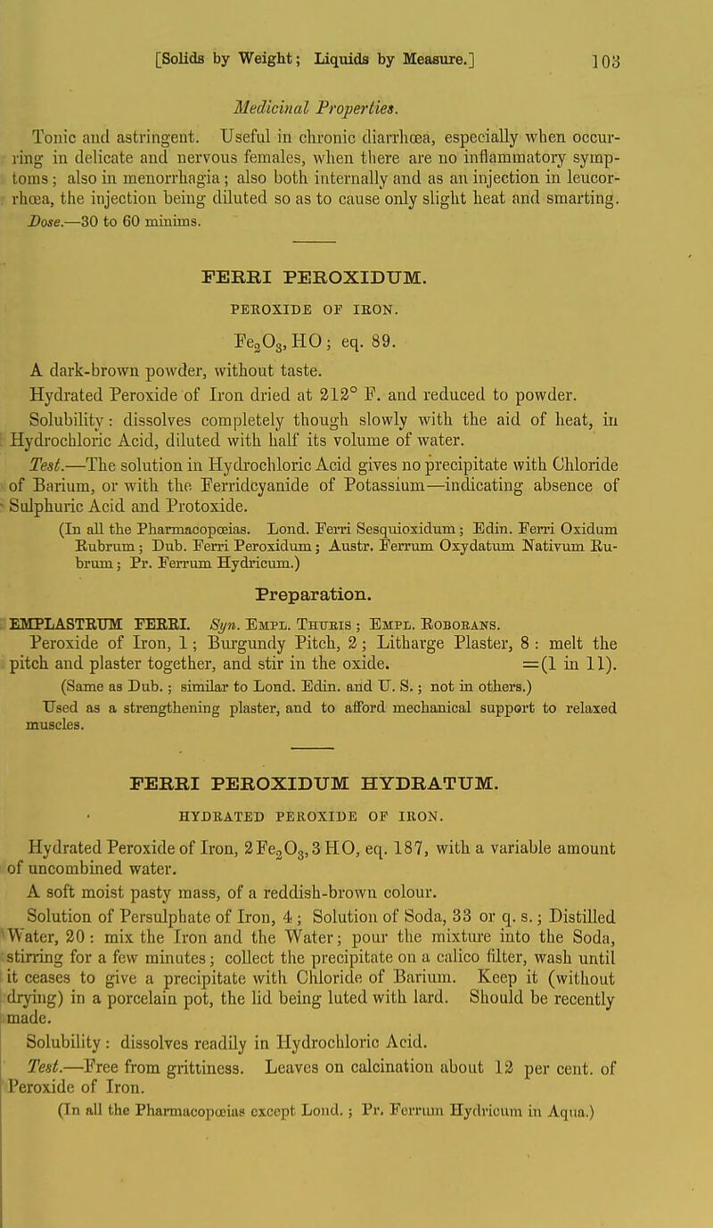 Medicinal Properties. Tonic and astringent. Useful in chronic diarrhcea, especially when occur- ring in delicate and nervous females, when there are no inflammatory symp- toms ; also in menorrhagia; also both internally and as an injection in leucor- rhoea, the injection being diluted so as to cause only slight heat and smarting. Dose.—30 to 60 minmis. PERRI PEROXIDUM. PEROXIDE OF lEON. FegOg^HO; eq. 89. A dark-brown powder, without taste. Hydrated Peroxide of Iron dried at 312° P. and reduced to powder. Solubility: dissolves completely though slowly with the aid of heat, in Hydrochloric Acid, diluted with half its volume of water. Test.—The solution in Hydrochloric Acid gives no precipitate with Chloride of Barium, or with the jFenidcyanide of Potassium—indicating absence of Sulphuric Acid and Protoxide. (In all the Pharmacopceias. Lond. Fern Sesqiiioxiclum; Edin. Ferri Oxidum Eubrum; Dub. Ferri Peroxidum; Austr. Ferrum Oxydatum Nativum Ru- brum; Pr. Ferrum Hydricum.) Preparation. EMPLASTKUM: FEEEI. Si/n. Empl. Thueis ; Empl. Eoboeans. Peroxide of Iron, 1; Bui'gundy Pitch, 2; Litharge Plaster, 8 : melt the pitch and plaster together, and stir in the oxide. =(I in 11). (Same as Dub.; similar to Load. Edin. and TJ. S.; not in others.) TJsed as a strengthening plaster, and to afford mechanical support to relaxed muscles. FERRI PEROXIDUM HYDRATUM. HYDBATED PEROXIDE OF IRON. Hydrated Peroxide of Iron, 2Fe203,3 HO, eq. 187, with a variable amount of uncombined water. A soft moist pasty mass, of a reddish-brown colour. Solution of Persulphate of Iron, 4; Solution of Soda, 33 or q. s.; Distilled Water, 20: mix the Iron and the Water; pour the mixture into the Soda, stirring for a few minutes; collect the precipitate on a calico Alter, wash until it ceases to give a precipitate with Chloride of Barium. Keep it (without drying) in a porcelain pot, the lid being luted with lard. Should be recently made. Solubility: dissolves readily in Hydrochloric Acid. Test.—Free from gritiiness. Leaves on calcination about 12 per cent, of ■Peroxide of Iron. (In all the Pharmacopceias except Lond.; Pr. Fornun Hydricum in Aqua.)