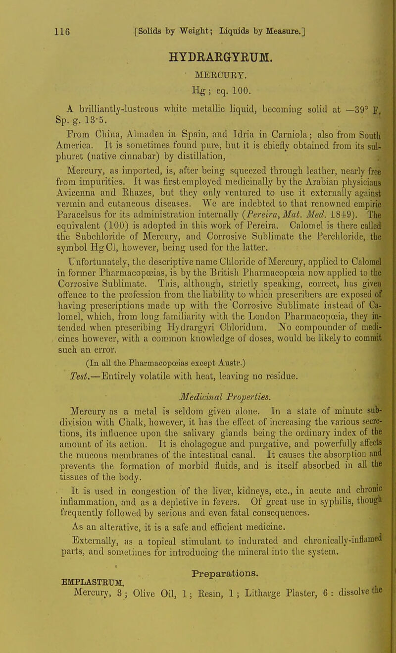 HYDRARGYRUM. MERCUEY. ; eq. 100. A brilliantly-lustrous white metallic liquid, becoming solid at —39° P, Sp. g. 13-5. Erom China, Almaden in Spain, and Idria in Carniola; also from South America. It is sometimes found pure, but it is chiefly obtained from its sul- phuret (native cinnabar) by distillation. Mercury, as imported, is, after being squeezed through leather, nearly free from impurities. It was first employed medicinally by the Arabian physiciaus Avicenna and Rhazes, but they only ventured to use it externally against vermin aud cutaneous diseases. We are indebted to that renowned empiric Paracelsus for its administration internally {Pereira, Mat. Med. 1849). The equivalent (100) is adopted in this work of Pereira. Calomel is there called the Subchloride of Mercury, and Corrosive Sublimate the Perchloride, tbe symbol HgCl, however, being used for the latter. Unfortunately, the descriptive name Chloride of Mercury, applied to Calomel in former Pharmacopceias, is by the British Pharmacopoeia now applied to the Corrosive Sublimate. This, although, strictly speaking, correct, has giveu ottence to the profession from the liability to which pi'escribers are exposed of having prescriptions made np with the Corrosive Sublimate instead of Ca- lomel, which, from long familiarity with the London Pharmacopceia, they in- tended when prescribing Hydrargyri Chloridum. No compounder of medi- cines however, with a common knowledge of doses, would be likely to commit such an error. (In all the PliarmaeopoBias except Austr.) Test.—Entirely volatile with heat, leaving no residue. Medicinal Properties. Mercury as a metal is seldom given alone. In a state of minute sub- division with Chalk, however, it has the effect of increasing the various secre- tions, its influence upon the salivary glands being the ordinary index of the amount of its action. It is cholagogue and purgative, and powerfully affects the mucous membranes of the intestinal canal. It causes the absorption and prevents the formation of morbid fluids, and is itself absorbed in all the tissues of the body. It is used in congestion of the liver, kidneys, etc., in acute and chronic inflammation, and as a depletive in fevers. Of great use in syphilis, though frequently followed by serious and even fatal consequences. As an alterative, it is a safe and efBcient medicine. Externally, as a topical stimulant to indurated and chronicaUy-infiamed parts, and sometimes for introducing the mineral into the system. t Preparations. EMPLASTETJM. Mercury, 3 ; Olive Oil, 1; Eesm, 1; Litharge Plaster, 6: dissolve the