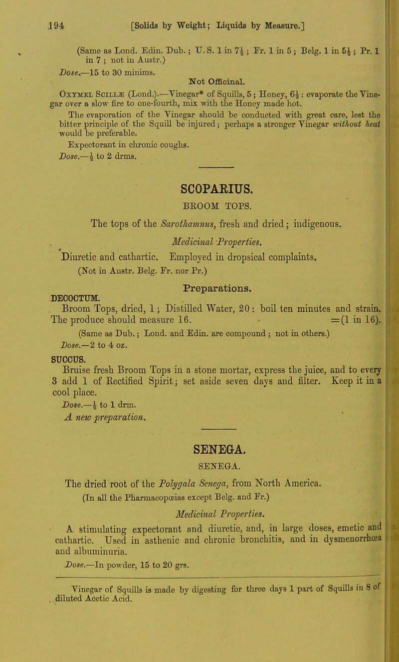 (Same as Lond. Edin. Dub.; U. S. 1 in 74 ; Fr. 1 in 5; Belg. 1 in 54 ; Pr. 1 in 7 ; not iu Austr.) Dose.—15 to 30 minims. Not Ofiacinal, OxYMEL SoiLUE (Lend.).—Vinegar* of Squills, 5; Honey, 64 : evaporate the Vine- gar over a slow fire to one-fourth, mix with the Honoy made hot. Tlie evaporation of the Vinegar should be conducted with great care, lest the bitter principle of the Squill be injured; perhaps a stronger Vinegar without heat •would be preferable. Expectorant in chronic coughs. Dose.—4 to 2 drms. SCOPARIUS. BEOOM TOPS. The tops of the Sarothamnus, fi-esh and dried; indigenous. Medicinal Properties, Diuretic and cathartic. Employed in dropsical complaints, (Not in Austr. Belg. Fr. nor Pr.) Prepaxations. DECOCTUM. Broom Tops, dried, 1; Distilled Water, 20 : boil ten minutes and strain. The produce should measure 16. • =(1 in 16). (Same as Dub.; Lond. and Edin. are compound ; not in others.) Dose.—2 to 4 oz. SUCCUS. Bniise fresh Broom Tops in a stone mortar, express the juice, and to eveiy 3 add 1 of Rectiiied Spirit; set aside seven days and filter. Keep it in a cool place. Dose.—4 to 1 drm. A new preparation. SENEGA. SENEQA. The dried root of the Polygala Senega^ from Nortli America. (In all the Pharmacopoeias except Belg. and Fr.) Medicinal Properties. A stimulating expectorant and diuretic, and, in large doses, emetic and cathartic. Used in asthenic and chronic bronchitis, and in dysmenon-h^a and albuminuria. Dose.—In powder, 15 to 20 grs. Vinegar of Squills is made by digesting for three days 1 part of Squills in 8 diluted Acetic Acid.