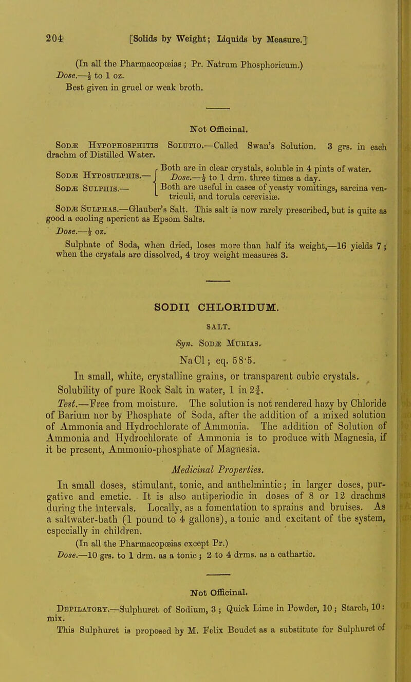 (In all the Pharmacopoeias ; Pr. Natrum Phosphoricum.) Dose.—^ to 1 oz. Best given in gruel or weak broth. Not Officinal. SoDiE Htpophosphitis Soltjtio.—Called Swan's Solution. 3 grs. in each drachm of Distilled Water. . Both are in clear crystals, soluble in 4 pints of water, SOD^ Htposulphis.—I Bose.—^ to 1 drm. three times a day. SoDiE SuiPHiS.— I Both are useful in cases of yeasty vomitings, sarcina ven- triculi, and torula cerevisioD. SoD^ Sulphas.—Glauber's Salt. This salt is now rarely prescribed, but is quite as good a cooling aperient as Epsom Salts. Dose.—^ oz. Sulphate of Soda, when dried, loses more than half its weight,—16 yields 7; when the crystals are dissolved, 4 troy weight measures 3. SODH CHLORIDUM. SALT. Syn. SoDiE MuEiAS, NaCl; eq. 58-5. In small, white, crystalline grains, or transparent cubic crystals. Solubility of pure Eock Salt in water, 1 in 3|. Test.—Free from moisture. The solution is not rendered hazy by Chloride of Barium nor by Phosphate of Soda, after the addition of a mixed solution of Ammonia and Hydrochlorate of Ammonia. The addition of Solution of Ammonia and Hydrochlorate of Ammonia is to produce with Magnesia, if it be present, Ammonio-phosphate of Magnesia. Medicinal Properties. In small doses, stimulant, tonic, and anthelmintic; in larger doses, pur- gative and emetic. It is also antiperiodic in doses of 8 or 12 drachms during the intervals. Locally, as a fomentation to sprains and bruises. As a saltwater-bath (1 pound to 4 gallons), atouic and excitant of the system, especially in children. (In all the Pharmacopoeias except Pr.) Dose.—10 grs. to 1 drm. as a tonic ; 2 to 4 drms. as a cathartic. Not OfiScinal. Dbpilatobt.—Sulphuret of Sodium, 3 ; Quick Lime in Powder, 10; Starch, 10: mix. This Sulphui-et is proposed by M. FeUx Boudet as a substitute for Sulphuret of