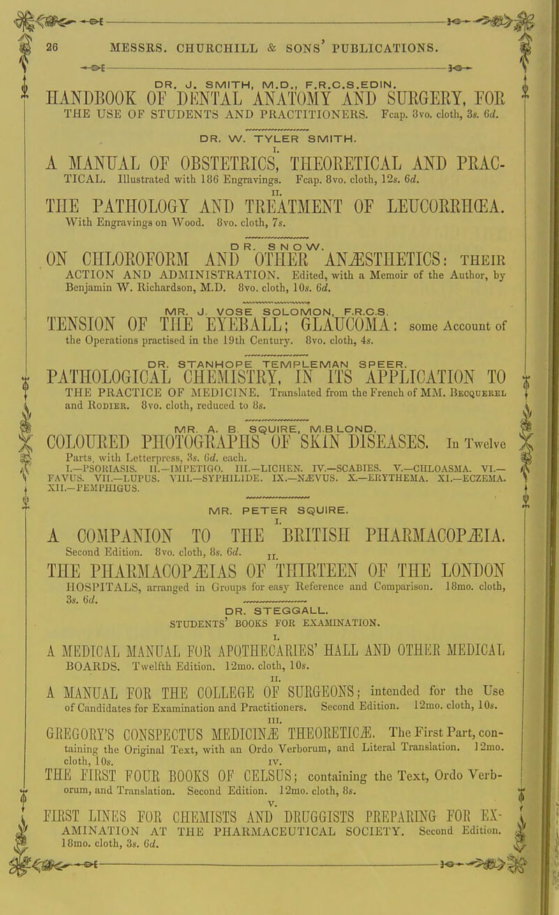 ; 26 MESSRS. CHURCHILL & SONS' PUBLICATIONS, —^ .—_ — DR. J. SMITH, M.D., F.R.C.S.EDIN. * handbook: of dental anatomy and suegery, for THE USE OF STUDENTS AND PRACTITIONERS. Fcap. 8vo. cloth, 3s. GU. DR. W. TYLER SMITH. A MANUAL OF OBSTETRICS, THEORETICAL AND PRAC- TICAL. Illustrated with 186 Engravings. Fcap. 8vo. cloth, 12s. 6d. THE PATHOLOGY AND TREATMENT OF LEUCORRHGEA. With Engravings on Wood. 8vo. cloth, 7s. DR. S N O W. ON CHLOROFORM AND OTHER ANESTHETICS: their ACTION AND ADMINISTRATION. Edited, with a Memoir of the Author, by Benjamin W. Richardson, M.D. 8vo. cloth, 10s. tid. MR. J. VOSE SOLOMON, F.R.C.S. TENSION OF THE EYEBALL; GLAUCOMA: some Account of the Operations practised in the iOth Centurj'. 8vo. cloth, 4s. DR. STANHOPE TEMPLEMAN SPEER. X PATHOLOGICAL CHEMISTRY, IN ITS APPLICATION TO THE PRACTICE OF MEDICINE. Translated from the French of MM. Beoqdekel and RoDlER. Bvo. cloth, reduced to 8s. MR. A. B. SQUIRE, M.BLOND. COLOURED PHOTOGRAPHS OF SKIN DISEASES. lu Twelve Parts, with Letterpress, Ss. Gd. each. I.—rSOKIA.SIS. II.-IMPETIGO. III.—LICHEN. IV.—SCABIES. V.—CULOASMA. VI.— FAVUS. VII.—LUPUS. YIIL—SYPHILIDE. IX.—NiEVUS. X.—EllTTHEMA. XL—ECZEMA. XII.-X^EMPHIGUS. MR. PETER SQUIRE. A COMPANION TO THE ^BRITISH PHARMACOPEIA. Second Edition. 8vo. cloth, 8s. Gd. jj THE PHARMACOPEIAS OF THIRTEEN OF THE LONDON HOSPITALS, arranged in Groups for easy Reference and Comparison. 18mo. cloth, DR. STEGGALL. students' BOOKS FOR EXAMINATION. A MEDICAL MANUAL FUR APOTHECARIES' HALL AND OTHER MEDICAL BOARDS. Twelfth Edition. 12mo. cloth, 10s. A MANUAL FOR THE COLLEGE OF SURGEONS; intended for the Use of Candidates for Examination and Practitioners. Second Edition. 12mo. cloth, lOs. in. GREGORY'S CONSPECTUS MEDICINE THEORETICJi. The First Part, con- taining the Original Text, with an Ordo Verborum, and Literal Translation. ]2mo. THE FIRST FOUR BOOKS OF CELSUS; containing the Text, Ordo Verb- orum, and Translation. Second Edition. 12mo. cloth, 8s. FIRST LINES FOR CHEMISTS AND' DRUGGISTS PREPARING FOR Ex- amination AT THE PHARMACEUTICAL SOCIETY. Second Edition. 18mo. cloth, 3s. Gd. 't^mr-^ J«—^>i^ t'