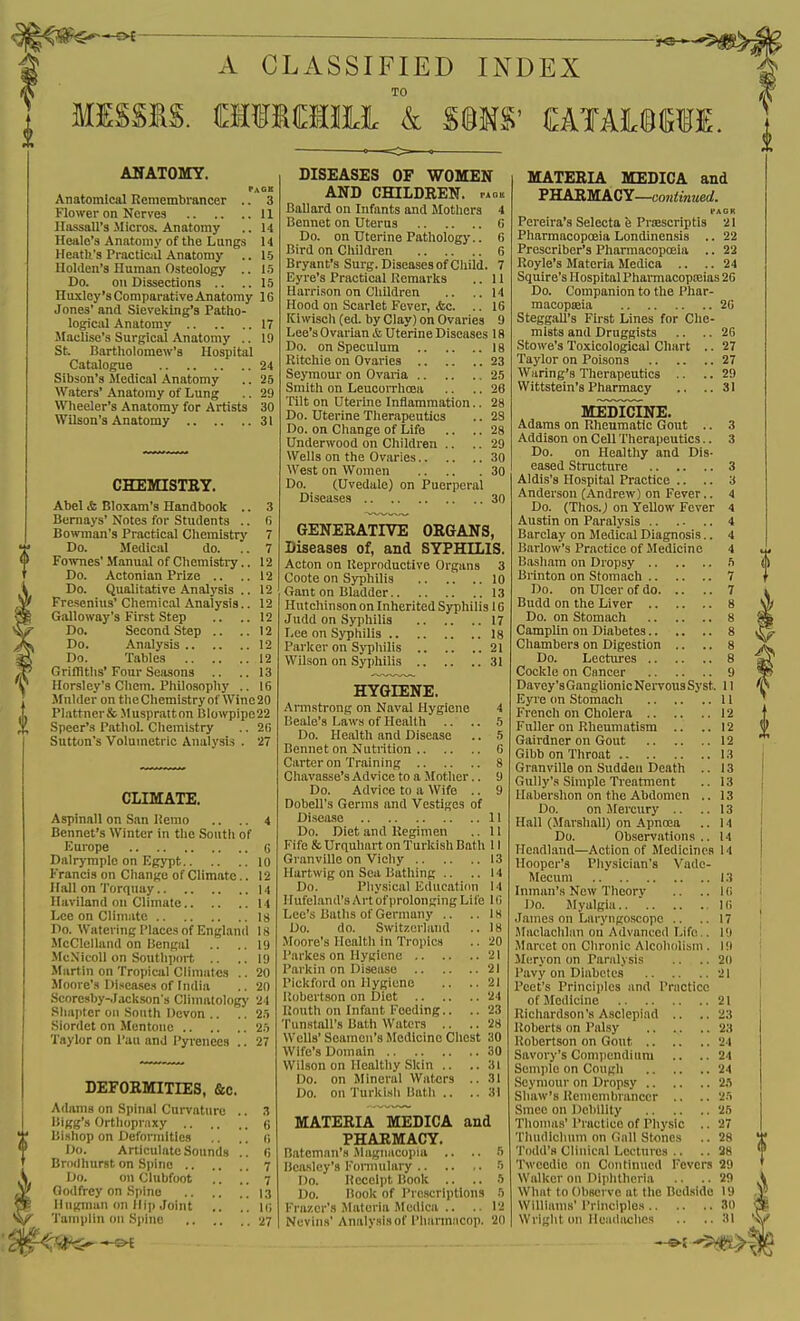 A CLASSIFIED INDEX TO MISSIS. fflMCTIi k S®MS' OTAI©CTI. AHATOMY. Page Anatomical Remembrancer .. 3 Flower on Nerve3 11 Ilassall's Micros. Anatomy .. 14 Heale'a Anatomy of the Lungs 14 Heiitk's Practical Anatomy .. 15 llolden's Human Osteology .. 15 Do. on Dissections .. ..15 Huxley's Comparative Anatomy 1G Jones' and Sievelcing's Patho- logical Anatomy 17 Maclise's Surgical Anatomy .. 19 St. Bartholomew's Hospital Catalogue 24 Sibson's iledieal Anatomy .. 25 Waters' Anatomy of Lung .. 29 Wheeler's Anatomy for Artists 30 Wilson's Anatomy 31 CHEmSTEY. Abel <fc Bloxam's Handbooli .. Bernays' Notes for Students .. Bowman's Practical Chemistry Do. Medical do. Fownes' Manual of Chemistry.. Do. Actonian Prize .. Do. Qualitative Analysis .. Fresenius' Chemical Analysis.. Galloway's First Step Do. Second Step .. .. Do. Analysis 12 Do. Tables 12 Griflitlis'Four Seasons .. ..13 Horsley's Chem. Philosophy .. 16 Mulder on tlie Chemistry of Wine 20 Plattner& Muspratton 6lowpipc22 Speer's Pathol. Chemistry .. 2(i Sutton's Volumetric Analysis . 27 CLIMATE. Aspinall on San Hemo .. .. 4 Bennet's Winter in the South of Europe 6 Dalrymple on EgjT)t lo Francis on Change of Climate.. 12 Hall on Torquay 14 Haviland on Climate 14 Lee on Climate 18 Do. Watering Places of England 18 McClelland on Bengal .. ..19 -McXicoll on Soutliport .. ..19 Martin on Tropical Climates .. 20 Jloore's l)isea,ses of India .. 20 Score8by-.Iackson's Climatology 24 Sliaptcr oil South Devon .. .. 2.i Siordet on Mcntoue 25 Taylor on I'au and Pyrenees .. 27 DEFOEMITIES, &c. Adams on Spiiuil Curvature .. 3 Bigg's Orthopraxy G Bishop on Deformities ,. .. G Do. Articulate Sounds .. 6 Brodhurst on Spine 7 Do. on Clubfoot .. . . ^ Godfrey on Spine 13 Ilugman on Hi]) Joint .. .. li; Tamplin on S))ino 27 DISEASES OF WOMEN AND CHILDREN, paok Ballard on Infants and Motliers 4 Bennet on Uterus 6 Do. on Uterine Pathology.. 6 Bird on Children 6 Bryant's Surg. Diseases of Child. 7 Eyre's Practical Kemarks .. II Harrison on Children .. ..14 Hood on Scarlet Fever, &c. .. 16 Kiwisch(ed. by Clay) on Ovaries 9 Lee's Ovarian & Uterine Diseases 18 Do. on Speculum 18 Ritchie on Ovaries 23 Seymour on Ovaria 25 Smith on Leuoorrhoea .. .. 26 Tilt on Uterme Inflammation.. 28 Do. Uterine Therapeutics .. 2S Do. on Change of Life .. .. 28 Underwood on Children .. .. 29 Wells on the Ovaries 30 West on Women 30 Do. (Uvedale) on Puerperal Diseases 30 GENERATIVE ORGANS, Diseases of, and SYPHILIS. Acton on Keproduetive Organs 3 Coote on Syphilis 10 Gant on Bladder 13 Hutchinson on Inherited Syphilis 16 Judd on Syphilis 17 Lee on Syphilis 18 Parker on Syphilis 21 Wilson on Syphilis 31 HYGIENE. Armstrong on Naval Hygiene 4 Beale's Laws of Health .. .. 5 Do. Health and Disease .. 5 Bennet on Nutrition G Carter on Training 8 Chavasse's Advice to a Mother.. 9 Do. Advioe to a Wife .. 9 Dobell's Germs and Vestiges of Disea.se 11 Do. Diet and Regimen .. II Fife & Urquhurt on Turkish Bath 11 Granville on Vichy 13 Hartwig on Sea Bathing .. .. 14 Do. Physical Educaticm 14 Hufeland's Art of prolonging Life 10 Lee's Baths of Germany .. .. 18 Do. do. Swltzoriand .. 18 IVIoore's Health in Tropics .. 20 Parkes on Hygiene 21 Parkin on Disease 21 Pickford on Hygiene .. •• 21 Ilobertson on Diet 24 Uouth on Infant Feeding.. .. 23 Tunstall's Bath Waters .. .. 28 Wells' Seamen's Medicine Chest 30 Wife's Domain 30 Wilson on Healthy Skin .. ..31 Do. on Mineral Waters .. 31 Do. on Turkish liatli .. ..31 MATERIA MEDICA and PHARMACY. Bateman's iMagiiiicoiiia .. .. 5 licaslcy's Fonnulary .. .. ,. 5 Do. Receipt Book .. .. 5 Do. Book of Prescriptions 5 Frazer's JIateria Mcdlca .. .. 12 Ncvina' Analysis of Phannacop. 2() MATERIA MEDICA and PHARMACY—uoH<OT!jerf. PAGR Pereira's Seleeta e PrsBscriptis 21 Pharmacopoeia Londinensis .. 22 Prescriber's Pharmacopoeia .. 22 Royle's Materia Medica .. .. 24 Squire's Hospital Phannaeopajias 20 Do. Companion to the Phar- macopseia 26 Steggall's First Lines for Che- mists and Druggists .. .. 26 Stowe's Toxicological Chart .. 27 Taylor on Poisons 27 Waring's Therapeutics .. .. 29 Wittstein's Pharmacy .. ..31 MEDICINE. Adams on Rheumatic Gout .. 3 Addison on Cell Therapeutics.. 3 Do. on Healthy and Dis- eased Structiire 3 Aldis's Hospital Practice .. .. 3 Anderson (Andrew) on Fever.. 4 Do. (Thos.; on Yellow Fever 4 Austin on Paralysis 4 Barclay on Medical Diagnosis.. 4 Barlow's Practice of Medicine 4 Basham on Dropsy 5 Brinton on Stom.ach 7 Do. on Ulcer of do 7 Budd on the Liver 8 Do. on Stomach 8 Camplin on Diabetes 8 Chambers on Digestion .. .. 8 Do. Lectures 8 Cockle on Cancer 9 Davey's Ganglionic Nervous Syst. 11 Eyre on Stomach 11 French on Cholera 12 Fuller on Rheumatism .. .. 12 Gairdner on Gout 12 Gibb on Throat 13 Granville on Sudden Death .. 13 Gully's Simple Treatment .. 13 Httbershon on the Abdomen .. 13 Do. on Mercury .. .. 13 Hjill (Marshall) on iVpnoea .. 14 Do. Observations.. 14 Headland—Action of Medicines 14 Hooper's Physician's Vado- Mecum 13 Inman's New Theory .. .. 1G Do. Myalgia Hi James on Laryngoscope .. .. 17 Maclachlan on Advanced Life.. 19 Marcet on Chronic Alcolujiisni. 19 Meryon on Paralysis .. .. 20 Pavy on Diabetes 21 Peet's Princijiles and Practice of Medicine 21 Richardson's Aselepiad .. ..23 Roberts on Palsy 23 Robertson on Gout 24 Savory's Compendium .. ..24 Semjilo on Cough 24 Seymour on Dropsy 25 Shaw's Remembrancer .. .. 25 Smee on Debility 25 Thomas' Practice of Physic .. 27 Tluullcluim on Gall Stones .. 28 Todd's Clinical Lectures .. .. 28 Twccdic on Continued Fevers 29 Walker on Diphtheria .. .. 29 What to Obsci vc at the Bedside 19 Williams' Principles 30 Wright on lkM<lachcs .. ..31