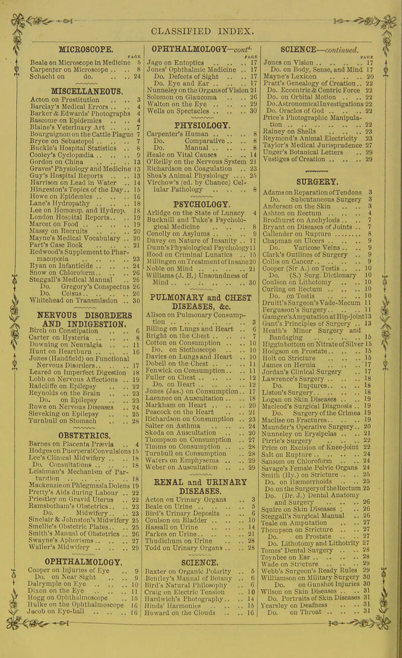 MICROSCOPE. Bealo on Microscope in Medicine 5 Carpeiif er on Microscope .. .. 8 Scliuclit on do. .. .. 24 MISCELLANEOUS. Acton on Prostitution .. .. 3 Barclay's Medical Errors .. .. 4 Barker & Edwards' Pliotographs 4 Bascome on Epidemics .. .. 4 Blaine's Veterinary Art .. .. 7 Bourgiiignon on the Cuttle Plague 7 Bryce on Sebastopol 7 Buckle's Hospital Statistics .. 8 Cooley's Cyclnpcedia 9 Gordon on China 13 Graves' Physiology and Medicine 13 Guy's Hospital Keports .. ..13 Harrison on Lead in Water .. 14 Hinceston's Topics of the Day.. \h Howe on Epidemics 16 Lane's Hydropathy 18 Lee on Homceop. and Hydrop. 18 London Hosjiital Reports.. .. 19 Marcet on Food 19 JIassy on necruits 20 Mayne's Medical Vocabulary .. 2(1 Part's Case Book 21 Itedwood's Supplement to Phar- macopoeia 23 Rj'an on Infanticide 24 Snow on Chloroform 2C Stcfigairs Sledical Manual .. 26 J)o. Gregory's Conspectus 20 Do. Colsus 20 Whitehead on Transmission .. 30 NERVOUS DISORDERS AND INDIGESTION. Birch on Constiimtion .. .. 0 Carter on Hysteria 8 Downing on Neuralgia .. ..11 Hunt on Heartburn 10 Jones (llandlield) on Functional Nervous Disorders 17 Leared on Imperfect Digestion 18 Lobb on Nervous Alt'ections .. 19 KadclitVe on Ejiilepsy .. .. 22 Iteynolds on the Brain .. ..23 Do. on Epilepsy .. .. 23 Bowe on Nervous Diseases .. 24 Sleveking (m Kpilepsy .. ..25 TurnbuU on Stomach .. ..28 OBSTETRICS. Barnes on Placenta I'rajvia .. 4 Hodgeson PuerperalConvulsions\h Lee's Clinical Midwifeiy .. .. is Do. Cimsnltations 18 Leisliniau's Mechanism of Par- tunti(m 18 Mackenzieon PhlegmasiaDolens 19 I'retty's Aids during Labour .. 22 Priestley (m Gravid Uterus .. 22 Rumsbotham's Obstetrics.. .. 23 Do. Midwifery.. .. 23 Sinclair & .lohnston's Midwifery 1h Smellie's Obstetric Plates.. .. 2.5 Smith's Manual of Obstetrics .. 20 Swayne's Ai)hiiri.sms 27 Waller's jMidwifcry 29 OPHTHALMOLOGY. Cooper on Injuries of Kye .. 9 Do. on Near Siglit .. .. <) Dalryniplo on Eye 10 Di.xon on the Eye 11 Hogg on Ophthalmoscope .. l.'i Hulke on the Opiitliulmoscope 10 Jacob on Eye-bull 15 OPHTHALMOLOGY-coTii''- Jago on Entoptics 17 Jones'Ophthalmic Medicine .. 17 Do. Defects of Sight .. ..17 Do. Eye and Ear 17 Nunneley on the Organsof Vision 21 Solomon on Glaucoma .. ..26 Walton on the Eye 29 Wells on Spectacles 30 PHYSIOLOGY. Cai-ponter's Human 8 Do. Comparative .. .. 8 Do. Manual 8 Heale on Vital Causes .. ..14 O'Reilly on the Nervous System 21 Richardson on Coagulation .. 23 Shea's Animal Physiology .... Vlrchow's (ed. by Chance) Cel- lular Pathology 8 PSYCHOLOGY. Arlidge on the State of Lunacy 4 liucknill and Tuke's Psycholo- gical Medicine 8 Conolly on Asylums 9 rjavey on Nature of Insanity .. 11 Dunn's I'hysiological I'sychology 11 Hood on Criminal Lunatics .. Ift .Millingen on Treatment of lnsane20 Noble on Mind 21 Williams (J. H.) Unsoundness of Mind .. .. ; 30 PULMONARY and CHEST DISEASES, &o. Alison on Pulmonary Consnmp- tion 3 Billing on Lungs and Heart .. 6 Bright on the (Jhct 7 Cotton on Consumption .. .. 10 Do. on Stethoscope .. ..10 Darics on Lungs and Heart .. 10 Dobell on the Chest 11 i'enwick on Consumption.. ..11 Puller on Chest 12 Do. on Heart 12 Jones (Jas.) on Consumption.. 17 Laennee on Auscultation .. .. 18 Markham on Heart 20 Peacock on the Heart .. ..21 Richardson on Consumption .. 23 Salter on Asthma 24 Skoda on Auscultation .. .. 20 Thompson on Consumption .. 27 1'inuns on Consumption .. .. 28 TurnbuU on Consumption .. 28 Waters on Emphysema .. ..29 Weber on Auscultation .. .. 29 RENAL and URINARY DISEASES, Acton on Urinary Organs .. 3 Beale on Urine 6 Bird's Urinary Deposits .. .. 6 Coulson on Bladder 10 Hassall on Urine 14 I'arkes on Urine 21 Thudlclmm on Urine .. .. 28 Todd on Urinary Organs .. .. 28 SCIENCE. Ba.tter on Organic I'oliirlty .. 5 Dcntley's Manual of liota)iy .. 6 Bird's Natural I'liilosopliy .. 0 Craig on Electric Tension .. 10 Hardwich's I'hotograpliy.. .. 14 Hinds' Harmonies l.'i Howard on the Clouds .. .. 10 SCIENCE—continued. PA OB Jones on Vision 17 Do. on Body, Sense, and Mind 17 Mayne's I^exicon 20 Pratt's Genealogy of Creation.. 22 Do. Eccentric ifc Centric Force 22 Do. on Orbital Motion .. ..22 Do. Astronomical Investigations 22 Do. Oracles of God 22 Price's Photographic Manipula- tion 22 Rainey on Shells 23 Reymond's Animal Electricity 23 Taylor's Medical Jurisprndence 27 Unger's Botanical Letters .. 29 Vestiges of Creation 29 SURGERY. Adams on Reparation of Tendons 3 Do. Subcutaneous Surger)' 3 Anderson on the Skin .. .. 3 Ashton on Rectum 4 Brodhurst on Anchylosis .. .. 7 Bryant on Diseases of Joints .. 7 Cailender on Rupture 8 Chapman on Ulcers 9 Do. Varicose Veins .. .. 9 Clark's Outlines of Surgery .. 9 Coll IS on Cancer 9 Cooper (Sir A.) on Testis .. .. 10 Do. (S.) Surg. Dictionary 10 Coulson on Lithotomy .. ..10 Curling on Rectum 10 Do. on Testis 10 Druitt'sSurgeon'sVade-Mecum 11 Fergusson's Surgery 11 Gamgee'sAmputatiou at Hip-joint 13 Gant's Principles o( .Surgery .. 13 Heath's Jlinor Surgery and Bandaging 15 Higginliottom on Nitrateof Silver 16 Hodgson on I'rostate 15 Holt on Stricture 15 James on Hernia 17 Jordan's Clinical Surgery .. 17 Lawrence's Surgery 18 Do. Ruptures 18 Listen's Surgery 18 Logan on Skin Diseases .. ..19 Macleod's Surgical Diagnosis .. 19 Do. Sm gery of the Crimea 19 Maclise on Fractures 19 Maunder's Operative Surgery.. 20 Nunneley on Erysipelas .. ..21 Pirrie's Surgery 22 Price on E.xcision of Knee-joint 22 Salt on Rupture 24 Sansom on Chloroform .. .. 24 Savage's Female Pelvic Organs 24 Smitli (Hy.) on Stricture .. .. 2.'j Do. on ila;morrhoids .. ..25 Do.on the Surgeryof theRectum 25 Do. (Dr. J.) Dental Anatomy and Surgery 26 Squire on Skin Diseases : .. 20 Steggall's Sui'gical Manual .. 20 Teale on Amputation .. ..27 Thompson on Stricture .. ..27 Do. on Prostate .. .. 27 Do. Lithotomy and Lithotrity 27 Tomes' Dental Surgery .. .. 28 Toynbee on Ear 28 Wade on Sti-icture 29 Webb's Surgeon's Ready Rules 2Si Williamson on .Military Surgery 30 Do. on Gunshot Injuries 30 Wilson on Skin Diseases .. ..31 Do. Portraits of Skin Diseases 31 Vearsley on Deafness .. ..31 Do. on Throat 31 I