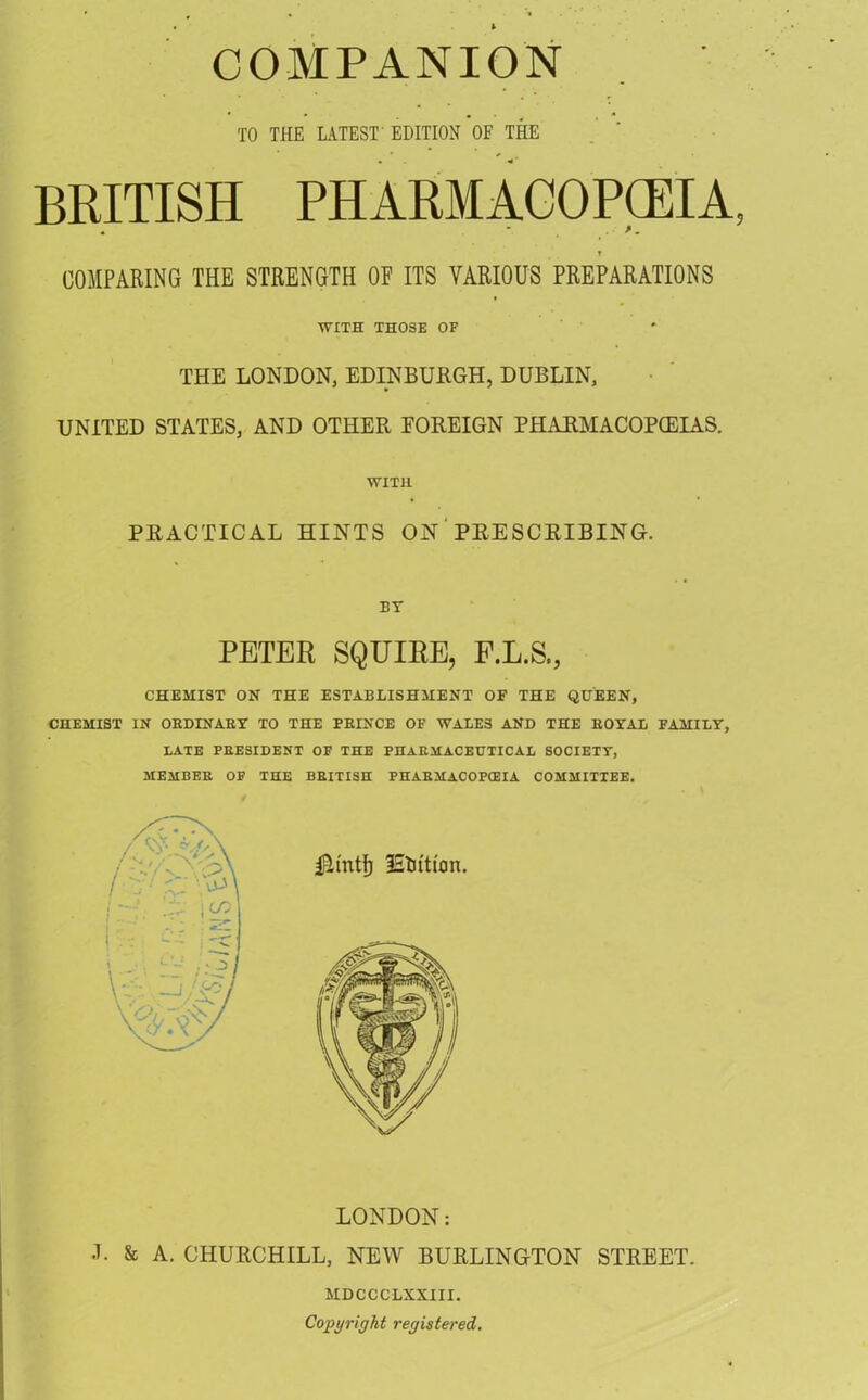 TO THE LATEST EDITION OF THE BRITISH PHARMACOPEIA, COMPARING THE STRENGTH OF ITS VARIOUS PREPARATIONS WITH THOSE OF THE LONDON, EDINBURGH, DUBLIN, UNITED STATES, AND OTHER FOREIGN PHARMACOPEIAS. WITH PRACTICAL HINTS ON PRESCRIBING. BY PETER SQUIRE, F.L.S., CHEMIST ON THE ESTABLISHMENT OF THE QUEEN, CHEMIST IN ORDINARY TO THE PBINCE OF WALES AND THE EOYAL FAMILY, LATE PRESIDENT OF THE PHARMACEUTICAL SOCIETY, MEMBER OP THE BRITISH PHARMACOPOEIA COMMITTEE. LONDON: L & A. CHURCHILL, NEW BURLINGTON STREET. MDCCCLXXIII. Copyright registered.