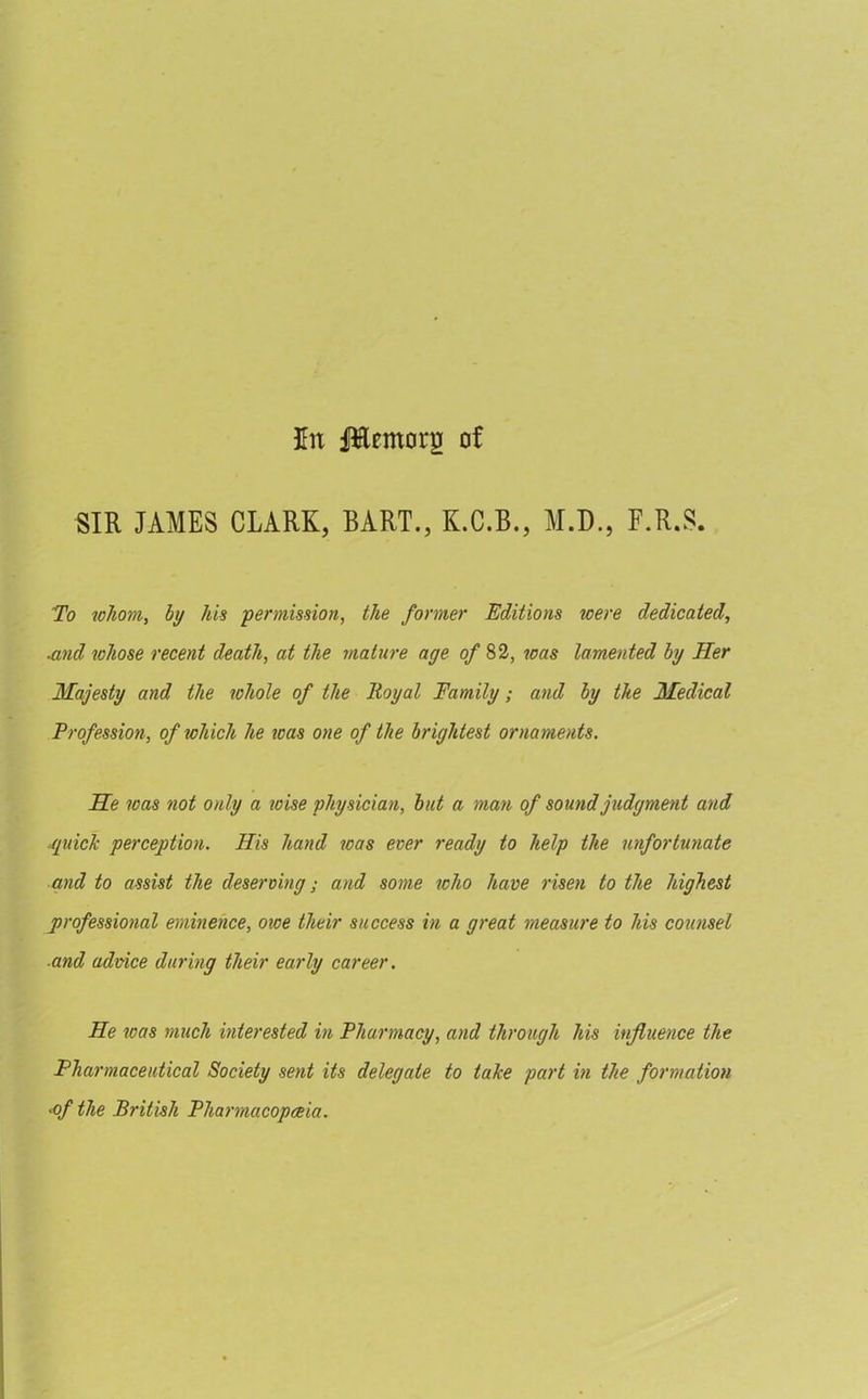 lit JHtmotg of SIR JAMES CLARK, BART., K.C.B., M.D., F.R.S. To tohom, by his permission, the former Editions icere dedicated, and whose recent death, at the mature age of 82, was lamented by Her Majesty and the whole of the Royal Family; and by the Medical Profession, of which he was one of the brightest ornaments. He was not only a wise physician, but a man of sound judgment and ■quick perception. His hand was ever ready to help the unfortunate and to assist the deserving; and some who have risen to the highest professional eminence, owe their success in a great measure to his counsel and advice during their early career. He roas much interested in Pharmacy, and through liis influence the Pharmaceutical Society sent its delegate to take part in the formation •of the British Pharmacopeia.