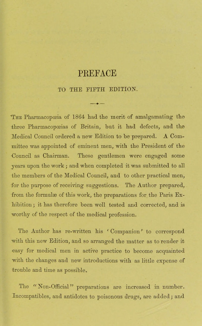 TO THE FIFTH EDITION. ♦ 'The Pharmacopoeia of 1864 had the merit of amalgamating the Three Pharmacopoeias of Britain, but it had defects, and the Medical Council ordered a new Edition to be prepared. A Com- mittee was appointed of eminent men, with the President of the Council as Chairman. These gentlemen were engaged some years upon the work ; and when completed it was submitted to all the members of the Medical Council, and to other practical men, for the purpose of receiving suggestions. The Author prepared, from the formulas of this work, the preparations for the Paris Ex- hibition ; it has therefore been well tested and corrected, and is worthy of the respect of the medical profession. The Author has re-written his c Companion; to correspond with this new Edition, and so arranged the matter as to render it easy for medical men in active practice to become acquainted with the changes and new introductions with as little expense of trouble and time as possible. The “ Non-Official ” preparations are increased in number. Incompatibles, and antidotes to poisonous drugs, are added; and