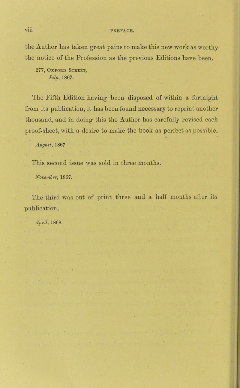 the Author has taken great pains to make this new work as worthy the notice of the Profession as the previous Editions have been. 277, Oxford Street, July, 1867. The Fifth Edition having been disposed of within a fortnight from its publication, it has been found necessary to reprint another thousand, and in doing this the Author has carefully revised each proof-sheet, with a desire to make the book as perfect as possible. August, 1867- This second issue was sold in three months. November, 1867. The third was out of print three and a half months after its publication.