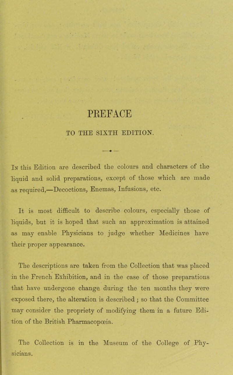 TO THE SIXTH EDITION. In this Edition are described the colours and characters of the liquid and solid preparations, except of those which are made as required,—Decoctions, Enemas, Infusions, etc. It is most difficult to describe colours, especially those of liquids, but it is hoped that such an approximation is attained as may enable Physicians to judge whether Medicines have their proper appearance. The descriptions are taken from the Collection that was placed 0 in the French Exhibition, and in the case of those preparations that have undergone change during the ten months they were exposed there, the alteration is described; so that the Committee may consider the propriety of modifying them in a future Edi- tion of the British Pharmacopoeia. The Collection is in the Museum of the College of Phy- sicians.