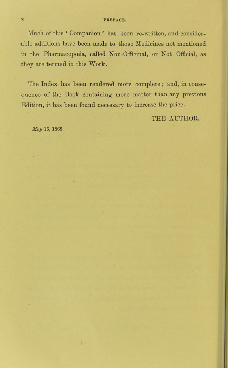 Much of this c Companion ’ has been re-written, and consider- able additions have been made to those Medicines not mentioned in the Pharmacopoeia, called Non-Officinal, or Not Official, as they are termed in this Work. The Index has been rendered more complete ; and, in conse- quence of the Book containing more matter than any previous Edition, it has been found necessary to increase the price. THE AUTHOR. May 15, 1868.