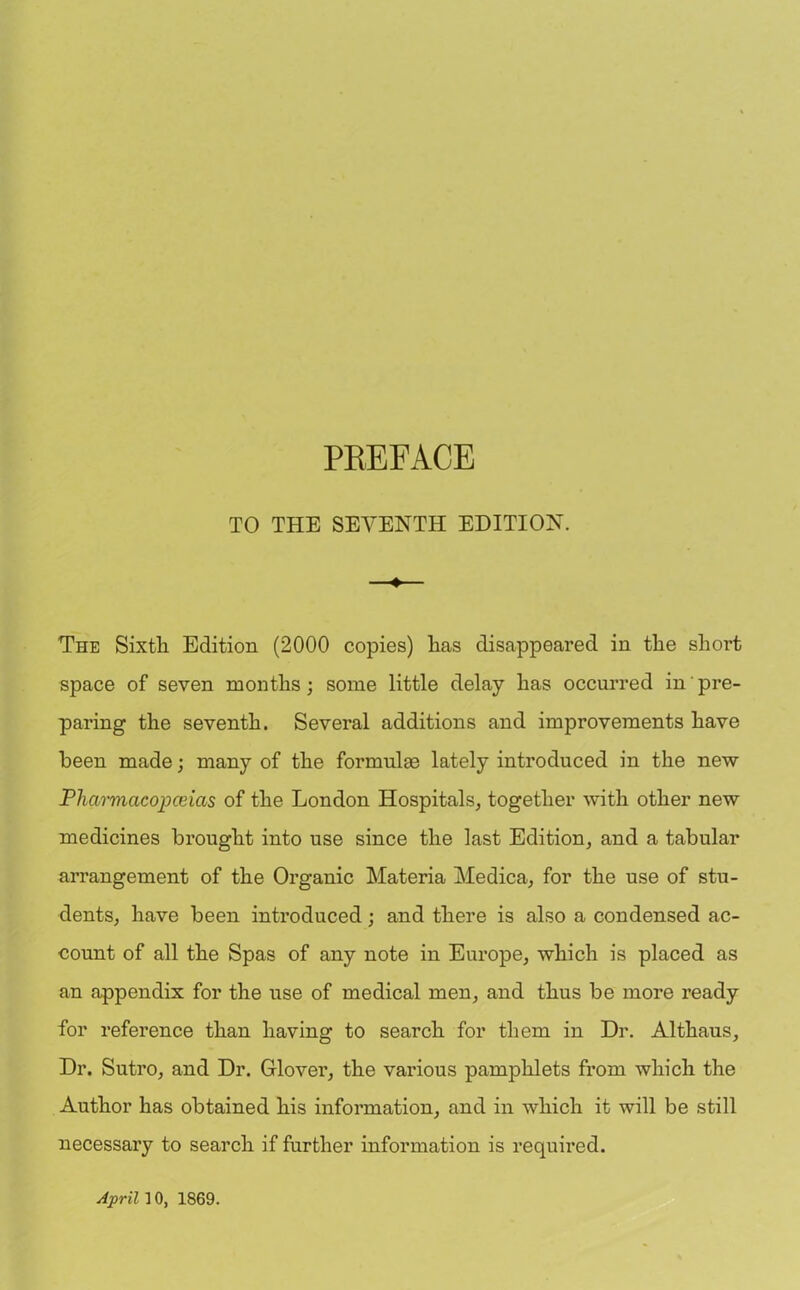 TO THE SEVENTH EDITION. ♦ The Sixth Edition (2000 copies) has disappeared in the short space of seven months; some little delay has occurred in pre- paring the seventh. Several additions and improvements have been made; many of the formulae lately introduced in the new Pharmacopoeias of the London Hospitals, together with other new medicines brought into use since the last Edition, and a tabular arrangement of the Organic Materia Medica, for the use of stu- dents, have been introduced; and there is also a condensed ac- count of all the Spas of any note in Europe, which is placed as an appendix for the use of medical men, and thus be more ready for reference than having to search for them in Dr. Althaus, Dr. Sutro, and Dr. Glover, the various pamphlets from which the Author has obtained his information, and in which it will be still necessary to search if further information is required.