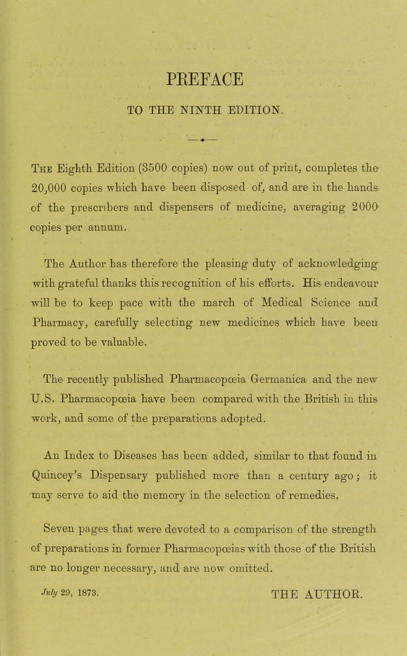 TO THE NINTH EDITION. The Eighth Edition (3500 copies) now out of print, completes the- 20,000 copies which have been disposed of, and are in the hands of the preservers and dispensers of medicine, averaging 2000 copies per annum. The Author has therefore the pleasing duty of acknowledging with grateful thanks this recognition of his efforts. His endeavour will be to keep pace with the march of Medical Science and Pharmacy, carefully selecting new medicines which have been proved to be valuable. The recently published Pharmacopoeia Germanica and the new U.S. Pharmacopoeia have been compared with the British in this work, and some of the preparations adopted. An Index to Diseases has been added, similar to that found in Quincey's Dispensary published more than a century ago; it may serve to aid the memory in the selection of remedies. Seven pages that were devoted to a comparison of the strength of preparations in former Pharmacopoeias with those of the British are no longer necessary, and are now omitted.