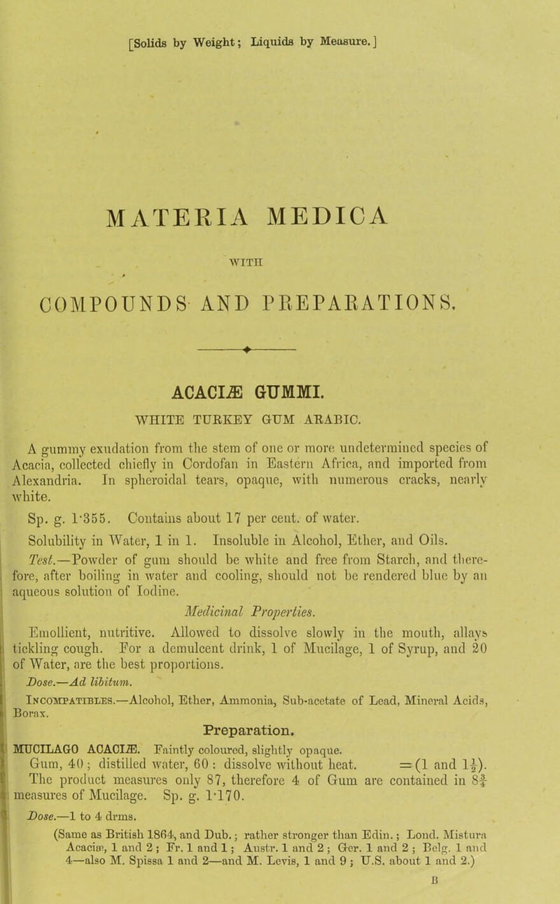 MATERIA MEDIC A WITH COMPOUNDS AND PREPARATIONS. ♦ ACACIA GUMMI. WITITE TURKEY GUM ARABIC. A gummy exudation from the stem of one or more undetermined species of Acacia, collected chiefly in Cordofan in Eastern Africa, and imported from Alexandria. In spheroidal tears, opaque, with numerous cracks, nearly white. Sp. g. 1'355. Contains about 17 per cent, of water. Solubility in Water, 1 in 1. Insoluble in Alcohol, Ether, and Oils. Test.—Powder of gum should be white and free from Starch, and there- fore, after boiling in water and cooling, should not be rendered blue by an aqueous solution of Iodine. Medicinal Properties. Emollient, nutritive. Allowed to dissolve slowly in the mouth, allays tickling cough. Eor a demulcent drink, 1 of Mucilage, 1 of Syrup, and 20 of Water, are the best proportions. Dose.—Ad libitum. Incompatibles.—Alcohol, Ether, Ammonia, Sub-acetate of Lead, Mineral Acids, Borax. Preparation. MUCILAGO ACACI7E. Faintly coloured, slightly opaque. Gum, 40; distilled water, 60: dissolve without heat. =(1 and 1£). The product measures only 87, therefore 4 of Gum are contained in 8f measures of Mucilage. Sp. g. IT70. Dose.—1 to 4 drms. (Same as British 1864, and Dub.; rather stronger than Edin.; Bond. Mistura Acacia?, 1 and 2 ; Fr. 1 and 1; Aust.r. 1 and 2 ; Ger. 1 and 2 ; Belg. 1 and